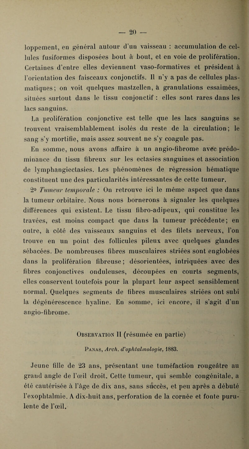 loppement, en général autour d’un vaisseau : accumulation de cel¬ lules fusiformes disposées bout à bout, et en voie de prolifération. Certaines d’entre elles deviennent vaso-formatives et président à l’orientation des faisceaux conjonctifs. Il n’y a pas de cellules plas¬ matiques; on voit quelques mastzellen, à granulations essaimées, situées surtout dans le tissu conjonctif : elles sont rares dans les lacs sanguins. La prolifération conjonctive est telle que les lacs sanguins se trouvent vraisemblablement isolés du reste de la circulation; le sang s’y mortifie, mais assez souvent ne s’y coagule pas. En somme, nous avons affaire à un angio-fibrome avec prédo¬ minance du tissu fibreux sur les ectasies sanguines et association de lymphangiectasies. Les phénomènes de régression hématique constituent une des particularités intéressantes de cette tumeur. 2° Tumeur temporale : On retrouve ici le même aspect que dans la tumeur orbitaire. Nous nous bornerons à signaler les quelques différences qui existent. Le tissu fibro-adipeux, qui constitue les travées, est moins compact que dans la tumeur précédente; en outre, à côté des vaisseaux sanguins et des filets nerveux, l’on trouve en un point des follicules pileux avec quelques glandes sébacées. De nombreuses fibres musculaires striées sont englobées dans la prolifération fibreuse; désorientées, intriquées avec des fibres conjonctives onduleuses, découpées en courts segments, elles conservent toutefois pour la plupart leur aspect sensiblement normal. Quelques segments de fibres musculaires striées ont subi la dégénérescence hyaline. En somme, ici encore, il s’agit d’un angio-fibrome. Observation II (résumée en partie) Panas, Arch. d’ophtalmologie, 1883. Jeune fille de 23 ans, présentant une tuméfaction rougeâtre au grand angle de l’œil droit. Cette tumeur, qui semble congénitale, a été cautérisée à l’âge de dix ans, sans succès, et peu après a débuté l’exophtalmie. A dix-huit ans, perforation de la cornée et fonte puru¬ lente de l’œil.