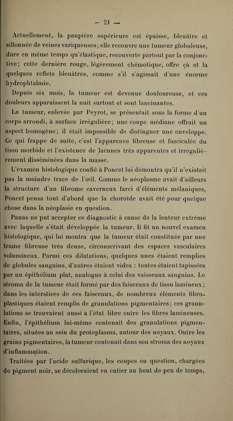 Actuellement, la paupière supérieure est épaisse, bleuâtre et sillonnée de veines variqueuses; elle recouvre une tumeur globuleuse, dure en même temps qu’élastique, recouverte partout par la conjonc¬ tive; cette dernière rouge, légèrement chémotique, offre çà et là quelques reflets bleuâtres, comme s’il s’agissait d’une énorme hydrophtalmie. Depuis six mois, la tumeur est devenue douloureuse, et ces douleurs apparaissent la nuit surtout et sont lancinantes. La tumeur, enlevée par Peyrot, se présentait sous la forme d’un corps arrondi, à surface irrégulière; une coupe médiane offrait un aspect homogène ; il était impossible de distinguer une enveloppe. Ce qui frappe de suite, c’est l’apparence tîbreuse et fasciculée du tissu morbide et l’existence de lacunes très apparentes et irréguliè¬ rement disséminées dans la masse. L’examen histologique confié à Poncet lui démontra qu’il n’existait pas la moindre trace de l'œil. Comme le néoplasme avait d’ailleurs la structure d’un fibrome caverneux farci d’éléments mélaniques, Poncet pensa tout d’abord que la choroïde avait été pour quelque chose dans la néoplasie en question. Panas ne put accepter ce diagnostic à cause de la lenteur extrême avec laquelle s’était développée la tumeur. Il fit un nouvel examen histologique, qui lui montra que la tumeur était constituée par une trame fibreuse très dense, circonscrivant des espaces vasculaires volumineux. Parmi ces dilatations, quelques unes étaient remplies de globules sanguins, d’autres étaient vides : toutes étaient tapissées par un épithélium plat, analogue à celui des vaisseaux sanguins. Le stroma de la tumeur était formé par des faisceaux de tissu lamineux; dans les interstices de ces faisceaux, de nombreux éléments fibro- plastiques étaient remplis de granulations pigmentaires; ces granu¬ lations se trouvaient aussi à l’éfat libre entre les fibres lamineuses. Enfin, l’épithélium lui-même contenait des granulations pigmen¬ taires, situées au sein du protoplasma, autour des noyaux. Outre les grains pigmentaires, la tumeur contenait dans son stroma des noyaux d’inflammation. * Traitées par l’acide sulfurique, les coupes en question, chargées de pigment noir, se décoloraient en entier au bout de peu de temps,