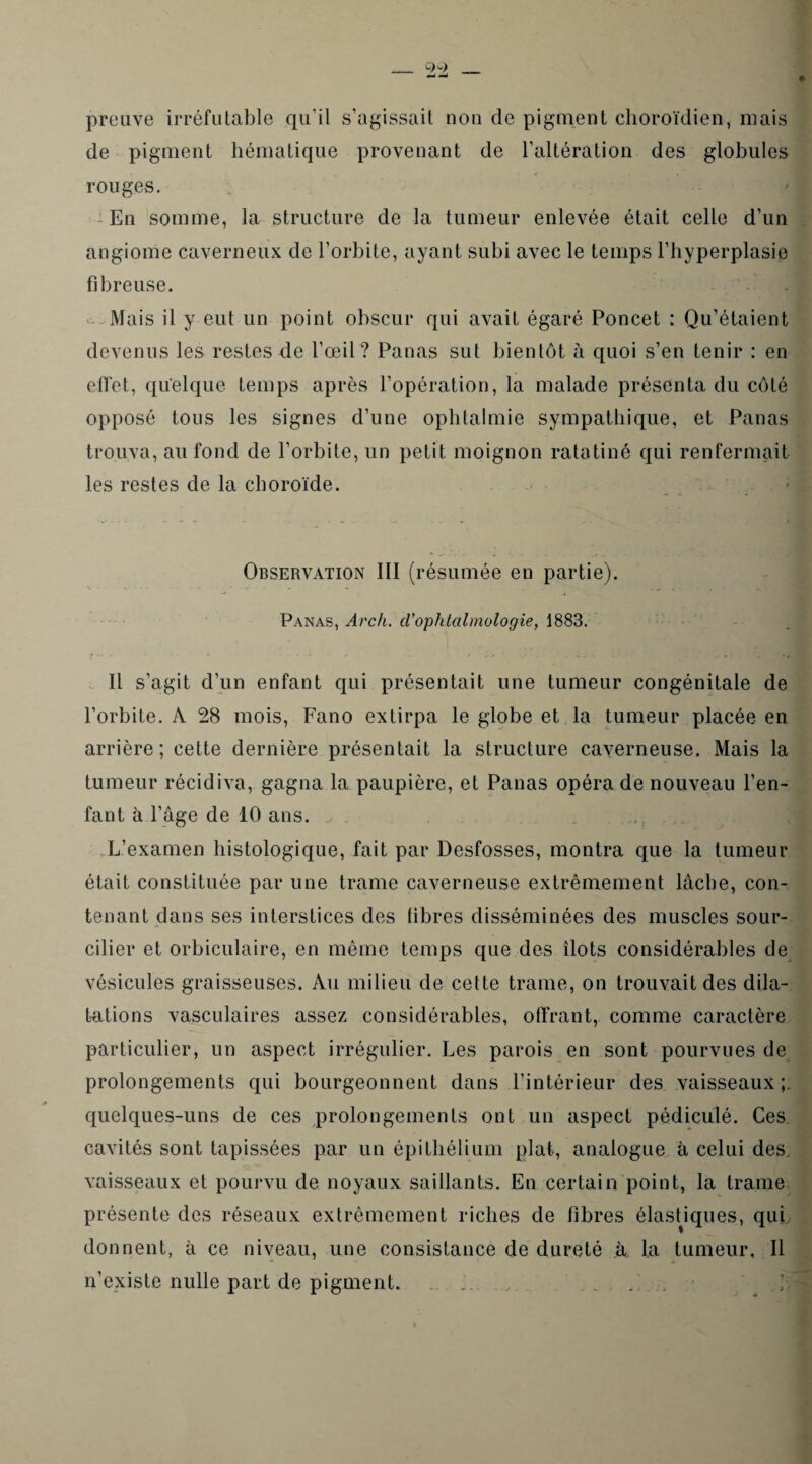 _ preuve irréfutable qu’il s’agissait non de pigment choroïdien, niais de pigment hématique provenant de l’altération des globules rouges. ; En somme, la structure de la tumeur enlevée était celle d’un angiome caverneux de l’orbite, ayant subi avec le temps l’hyperplasie fibreuse. Mais il y eut un point obscur qui avait égaré Poncet : Qu’étaient devenus les restes de l’œil? Panas sut bientôt à quoi s’en tenir : en effet, quelque temps après l’opération, la malade présenta du côté opposé tous les signes d’une ophtalmie sympathique, et Panas trouva, au fond de l’orbite, un petit moignon ratatiné qui renfermait les restes de la choroïde. Observation III (résumée en partie). Panas, Arch. cVophtalmologie, 1883. J • . • • - ' . / . t ' r ,■ , Il s’agit d’un enfant qui présentait une tumeur congénitale de l’orbite. A 28 mois, Fano extirpa le globe et la tumeur placée en arrière; cette dernière présentait la structure caverneuse. Mais la tumeur récidiva, gagna la paupière, et Panas opéra de nouveau l’en¬ fant à l’âge de 10 ans. L’examen histologique, fait par Desfosses, montra que la tumeur était constituée par une trame caverneuse extrêmement lâche, con¬ tenant dans ses interstices des fibres disséminées des muscles sour¬ cilier et orbiculaire, en même temps que des îlots considérables de vésicules graisseuses. Au milieu de cette trame, on trouvait des dila¬ tations vasculaires assez considérables, offrant, comme caractère particulier, un aspect irrégulier. Les parois en sont pourvues de prolongements qui bourgeonnent dans l’intérieur des vaisseaux;, quelques-uns de ces prolongements ont un aspect pédiculé. Ces cavités sont tapissées par un épithélium plat, analogue à celui des. vaisseaux et pourvu de noyaux saillants. En certain point, la trame présente des réseaux extrêmement riches de fibres élastiques, qui donnent, à ce niveau, une consistance de dureté à. la tumeur. Il n’existe nulle part de pigment. ...