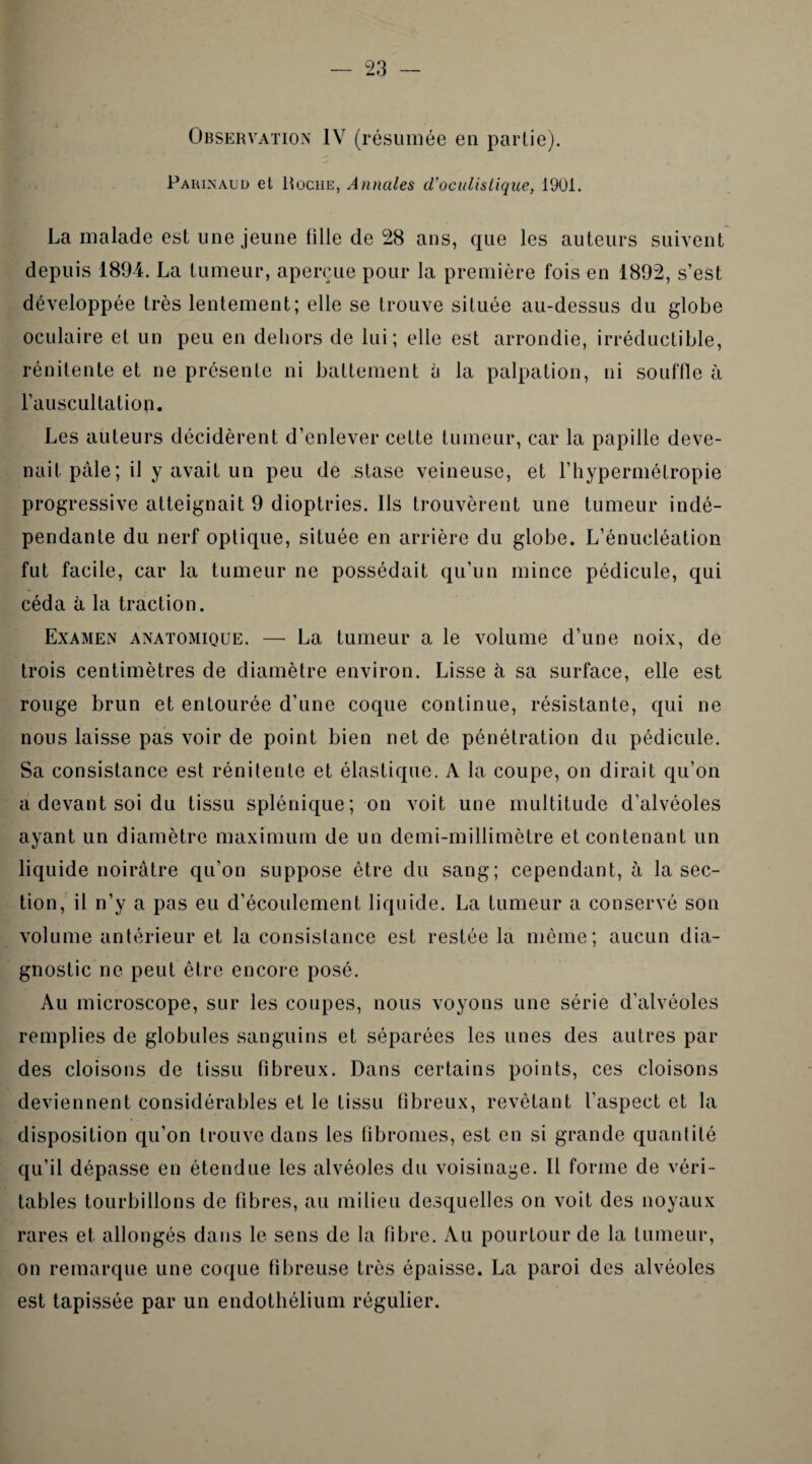 Observation IV (résumée en partie). Parinaud et Roche, Annales d'oculistique, 1901. La malade est une jeune fille de 28 ans, que les auteurs suivent depuis 1894. La tumeur, aperçue pour la première fois en 1892, s’est développée très lentement; elle se trouve située au-dessus du globe oculaire et un peu en dehors de lui; elle est arrondie, irréductible, rénitente et ne présente ni battement à la palpation, ni souffle à l’auscultation. Les auteurs décidèrent d’enlever cette tumeur, car la papille deve¬ nait pâle; il y avait un peu de stase veineuse, et l’hypermétropie progressive atteignait 9 dioptries. Ils trouvèrent une tumeur indé¬ pendante du nerf optique, située en arrière du globe. L’énucléation fut facile, car la tumeur ne possédait qu’un mince pédicule, qui céda à la traction. Examen anatomique. — La tumeur a le volume d’une noix, de trois centimètres de diamètre environ. Lisse à sa surface, elle est rouge brun et entourée d’une coque continue, résistante, qui ne nous laisse pas voir de point bien net de pénétration du pédicule. Sa consistance est rénitente et élastique. A la coupe, on dirait qu’on a devant soi du tissu splénique; on voit une multitude d’alvéoles ayant un diamètre maximum de un demi-millimètre et contenant un liquide noirâtre qu’on suppose être du sang; cependant, à la sec¬ tion, il n’y a pas eu d’écoulement liquide. La tumeur a conservé son volume antérieur et la consistance est restée la même; aucun dia¬ gnostic ne peut être encore posé. Au microscope, sur les coupes, nous voyons une série d’alvéoles remplies de globules sanguins et séparées les unes des autres par des cloisons de tissu fibreux. Dans certains points, ces cloisons deviennent considérables et le tissu fibreux, revêtant l’aspect et la disposition qu’on trouve dans les fibromes, est en si grande quantité qu’il dépasse en étendue les alvéoles du voisinage. Il forme de véri¬ tables tourbillons de fibres, au milieu desquelles on voit des noyaux rares et allongés dans le sens de la fibre. Au pourtour de la tumeur, on remarque une coque fibreuse très épaisse. La paroi des alvéoles est tapissée par un endothélium régulier.