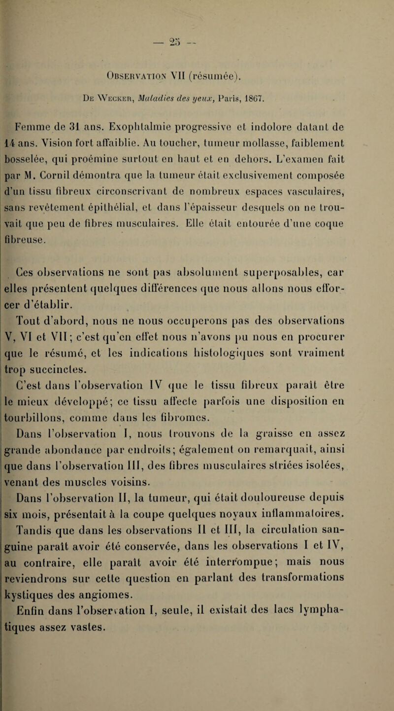 Observation VII (résumée). De Wecker, Maladies des yeux, Paris, 1807. Femme de 31 ans. Exophlalmie progressive et indolore datant de 14 ans. Vision fort affaiblie. Au toucher, tumeur mollasse, faiblement bosselée, qui proémine surtout en haut et en dehors. L’examen fait par M. Corn il démontra que la tumeur était exclusivement composée d’un tissu fibreux circonscrivant de nombreux espaces vasculaires, sans revêtement épithélial, et dans l’épaisseur desquels on ne trou¬ vait que peu de fibres musculaires. Elle était entourée d’une coque fibreuse. Ces observations ne sont pas absolument superposables, car I elles présentent quelques différences que nous allons nous effor¬ cer d’établir. Tout d’abord, nous ne nous occuperons pas des observations V, VI et VII; c’est qu’en effet nous n’avons pu nous en procurer que le résumé, et les indications histologiques sont vraiment trop succinctes. C’est dans l’observation IV que le tissu fibreux parait être le mieux développé; ce tissu affecle parfois une disposition en tourbillons, comme dans les fibromes. Dans l’observation I, nous trouvons de la graisse en assez jgrande abondance par endroits; également on remarquait, ainsi que dans l’observation III, des fibres musculaires striées isolées, venant des muscles voisins. Dans l’observation II, la tumeur, qui était douloureuse depuis six mois, présentait à la coupe quelques noyaux inflammatoires. Tandis que dans les observations II et III, la circulation san¬ guine parait avoir été conservée, dans les observations I et IV, au contraire, elle parait avoir été interrompue; mais nous reviendrons sur cette question en parlant des transformations kystiques des angiomes. Enfin dans l’observation I, seule, il existait des lacs lympha¬ tiques assez vastes.