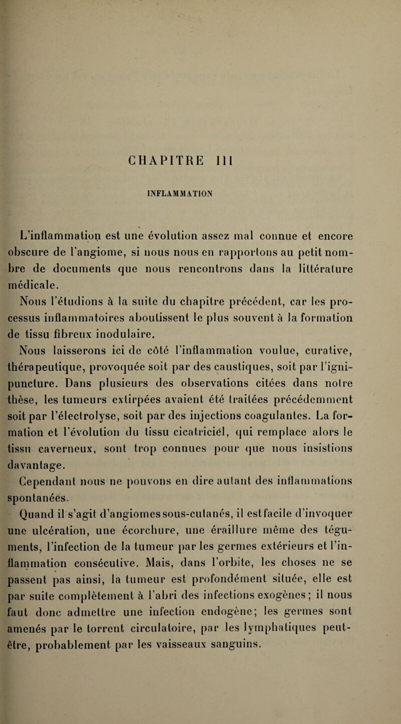 INFLAMMATION L’inflammation est une évolution assez mal connue et encore obscure de l’angiome, si nous nous en rapportons au petit nom¬ bre de documents que nous rencontrons dans la littérature médicale. Nous l’étudions à la suite du chapitre précédent, car les pro¬ cessus inflammatoires aboutissent le plus souvent à la formation de tissu fibreux inodulaire. Nous laisserons ici de côté l’inflammation voulue, curative, thérapeutique, provoquée soit par des caustiques, soit par l’igni- puncture. Dans plusieurs des observations citées dans notre thèse, les tumeurs extirpées avaient été traitées précédemment soit par l’électrolyse, soit par des injections coagulantes. La for¬ mation et l’évolution du tissu cicatriciel, qui remplace alors le tissu caverneux, sont trop connues pour que nous insistions davantage. Cependant nous ne pouvons en dire autant des inflammations spontanées. Quand il s’agit d’angiomes sous-cutanés, il est facile d’invoquer une ulcération, une écorchure, une éraillure même des tégu¬ ments, l’infection de la tumeur parles germes extérieurs et l’in¬ flammation consécutive. Mais, dans l’orbite, les choses ne se passent pas ainsi, la tumeur est profondément située, elle est par suite complètement à l’abri des infections exogènes; il nous faut donc admettre une infection endogène; les germes sont amenés par le torrent circulatoire, par les lymphatiques peut- être, probablement par les vaisseaux sanguins.