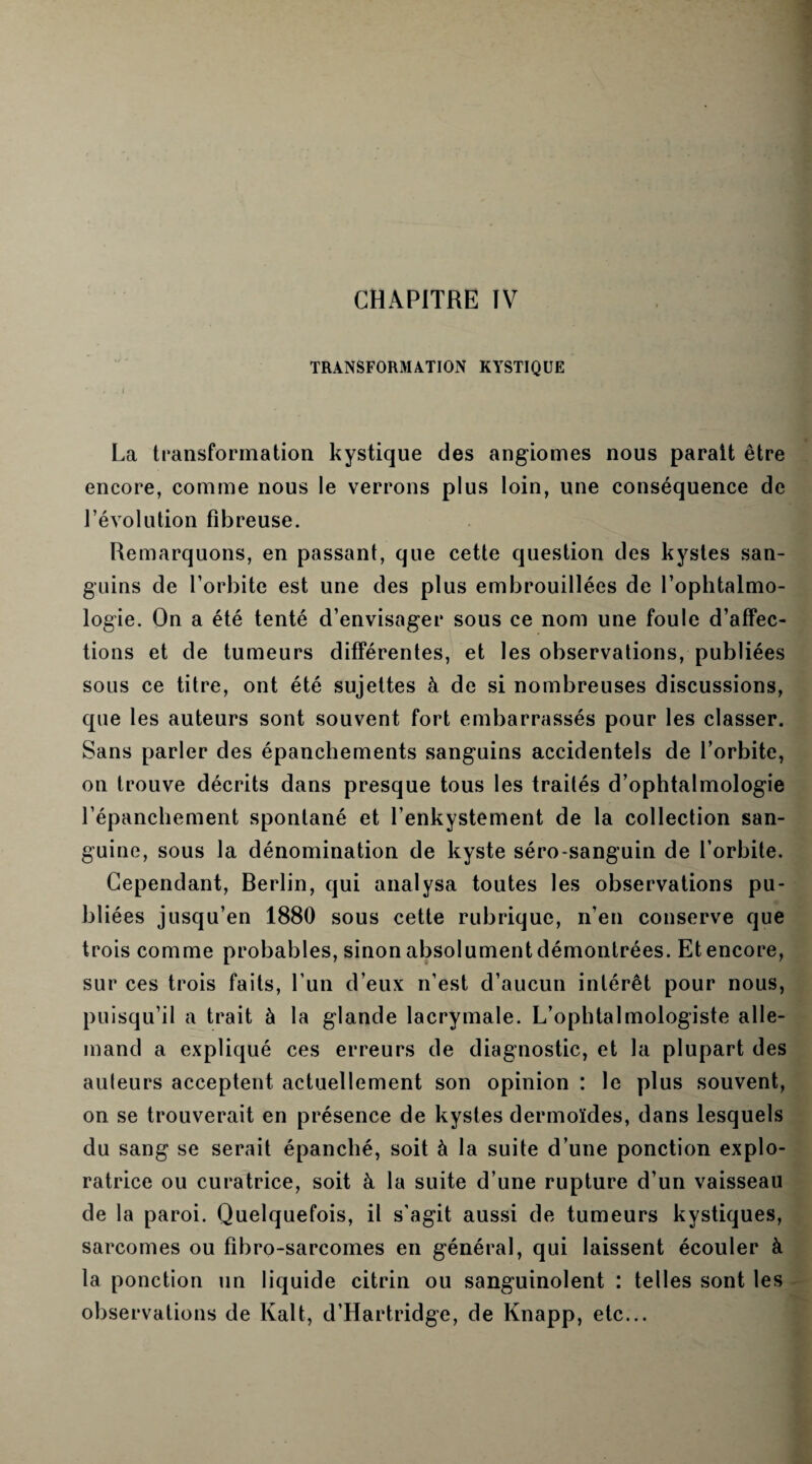 TRANSFORMATION KYSTIQUE La transformation kystique des angiomes nous parait être encore, comme nous le verrons plus loin, une conséquence de révolution fibreuse. Remarquons, en passant, que cette question des kystes san¬ guins de l’orbite est une des plus embrouillées de l’ophtalmo¬ logie. On a été tenté d’envisager sous ce nom une foule d’affec¬ tions et de tumeurs différentes, et les observations, publiées sous ce titre, ont été sujettes à de si nombreuses discussions, que les auteurs sont souvent fort embarrassés pour les classer. Sans parler des épanchements sanguins accidentels de l’orbite, on trouve décrits dans presque tous les traités d’ophtalmologie l’épanchement spontané et l’enkystement de la collection san¬ guine, sous la dénomination de kyste séro-sanguin de l’orbite. Cependant, Berlin, qui analysa toutes les observations pu¬ bliées jusqu’en 1880 sous cette rubrique, n’en conserve que trois comme probables, sinon absolument démontrées. Et encore, sur ces trois faits, l’un d’eux n’est d’aucun intérêt pour nous, puisqu’il a trait à la glande lacrymale. L’ophtalmologiste alle¬ mand a expliqué ces erreurs de diagnostic, et la plupart des ailleurs acceptent actuellement son opinion : le plus souvent, on se trouverait en présence de kystes dermoïdes, dans lesquels du sang se serait épanché, soit à la suite d’une ponction explo¬ ratrice ou curatrice, soit à la suite d’une rupture d’un vaisseau de la paroi. Quelquefois, il s'agit aussi de tumeurs kystiques, sarcomes ou fibro-sarcomes en général, qui laissent écouler à la ponction un liquide citrin ou sanguinolent : telles sont les observations de Kalt, d’Hartridge, de Knapp, etc...