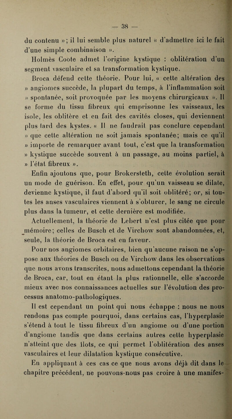 du contenu » ; il lui semble plus naturel « d’admettre ici le fait d’une simple combinaison ». Holmès Coote admet l’origine kystique : oblitération d’un segment vasculaire et sa transformation kystique. Broca défend cette théorie. Pour lui, « cette altéralion des » angiomes succède, la plupart du temps, k l’inflammation soit » spontanée, soit provoquée par les moyens chirurgicaux ». Il se forme du tissu fibreux qui emprisonne les vaisseaux, les isole, les oblitère et en fait des cavités closes, qui deviennent plus tard des kystes. « Il ne faudrait pas conclure cependant » que cette altération ne soit jamais spontanée; mais ce qu’il » importe de remarquer avant tout, c’est que la transformation » kystique succède souvent à un passage, au moins partiel, à » l’état fibreux ». Enfin ajoutons que, pour Brokersteth, cette évolution serait un mode de guérison. En effet, pour qu’un vaisseau se dilate, devienne kystique, il faut d’abord qu’il soit oblitéré; or, si tou¬ tes les anses vasculaires viennent à s’obturer, le sang ne circule plus dans la tumeur, et cette dernière est modifiée. Actuellement, la théorie de Lebert n’est plus citée que pour mémoire; celles de Busch et de Virchow sont abandonnées, et, seule, la théorie de Broca est en faveur. Pour nos angiomes orbitaires, bien qu’aucune raison ne s’op¬ pose aux théories de Busch ou de Virchow dans les observations que nous avons transcrites, nous admettons cependant la théorie de Broca, car, tout en étant la plus rationnelle, elle s’accorde mieux avec nos connaissances actuelles sur l’évolution des pro¬ cessus anatomo-pathologiques. Il est cependant un point qui nous échappe : nous ne nous rendons pas compte pourquoi, dans certains cas, l’hyperplasie s’étend à tout le tissu fibreux d’un angiome ou d’une portion d’angiome tandis que dans certains autres celte hyperplasie n’atteint que des Ilots, ce qui permet l’oblitération des anses vasculaires et leur dilatation kystique consécutive. En appliquant à ces cas ce que nous avons déjà dit dans le chapitre précédent, ne pouvons-nous pas croire à une manifes-