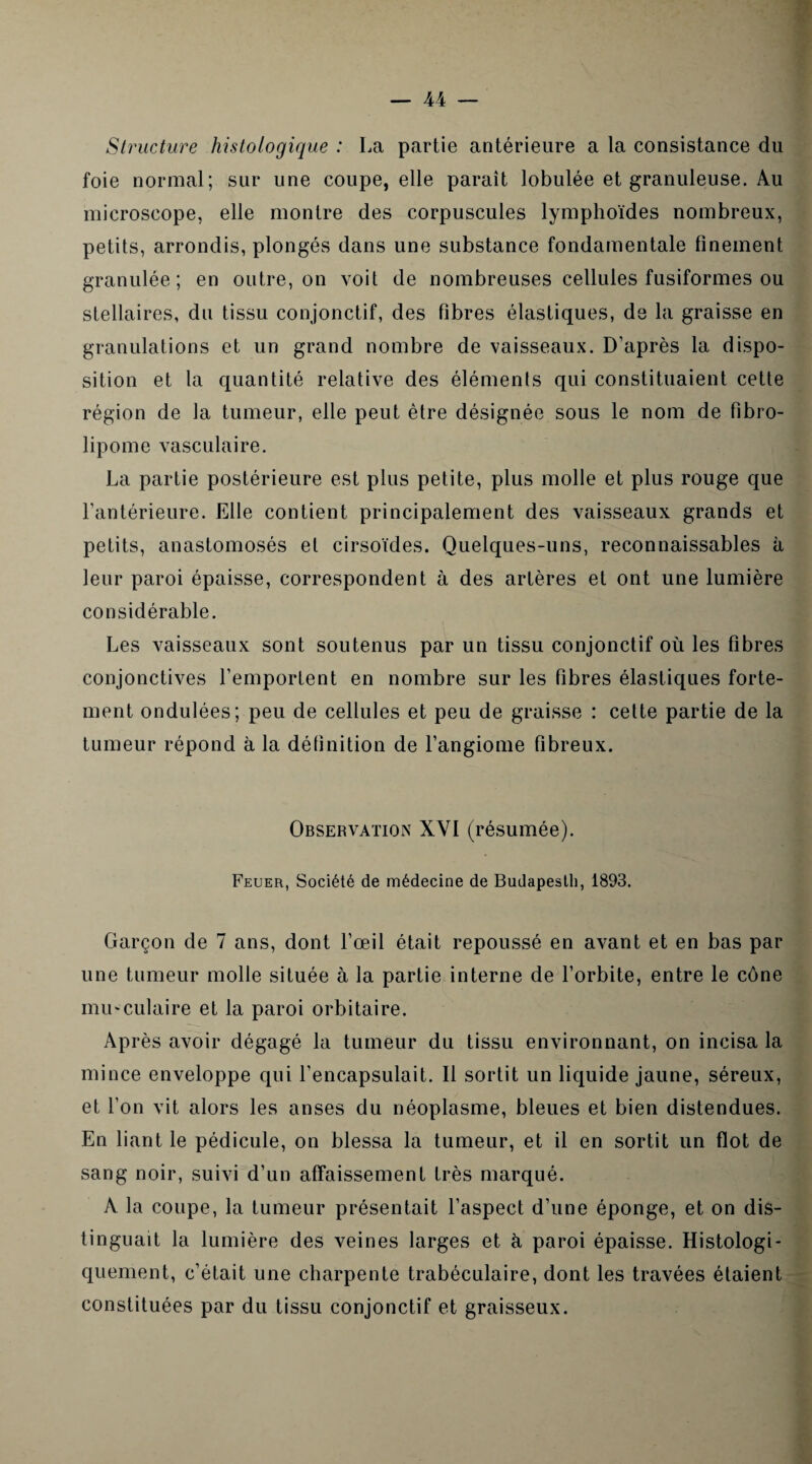 Structure histologique : La partie antérieure a la consistance du foie normal; sur une coupe, elle paraît lobulée et granuleuse. Au microscope, elle montre des corpuscules lymphoïdes nombreux, petits, arrondis, plongés dans une substance fondamentale finement granulée; en outre, on voit de nombreuses cellules fusiformes ou stellaires, du tissu conjonctif, des fibres élastiques, de la graisse en granulations et un grand nombre de vaisseaux. D’après la dispo¬ sition et la quantité relative des éléments qui constituaient cette lipome vasculaire. La partie postérieure est plus petite, plus molle et plus rouge que l’antérieure. Elle contient principalement des vaisseaux grands et petits, anastomosés et cirsoïdes. Quelques-uns, reconnaissables à leur paroi épaisse, correspondent à des artères et ont une lumière considérable. Les vaisseaux sont soutenus par un tissu conjonctif où les fibres conjonctives l’emportent en nombre sur les fibres élastiques forte¬ ment ondulées; peu de cellules et peu de graisse : celte partie de la tumeur répond à la définition de l’angiome fibreux. Observation XYI (résumée). Feuer, Société de médecine de Budapesth, 1893. Garçon de 7 ans, dont l’œil était repoussé en avant et en bas par une tumeur molle située à la partie interne de l’orbite, entre le cône musculaire et la paroi orbitaire. Après avoir dégagé la tumeur du tissu environnant, on incisa la mince enveloppe qui l’encapsulait. Il sortit un liquide jaune, séreux, et l’on vit alors les anses du néoplasme, bleues et bien distendues. En liant le pédicule, on blessa la tumeur, et il en sortit un flot de sang noir, suivi d’un affaissement très marqué. A la coupe, la tumeur présentait l’aspect d’une éponge, et on dis¬ tinguait la lumière des veines larges et à paroi épaisse. Histologi¬ quement, c’était une charpente trabéculaire, dont les travées étaient constituées par du tissu conjonctif et graisseux.