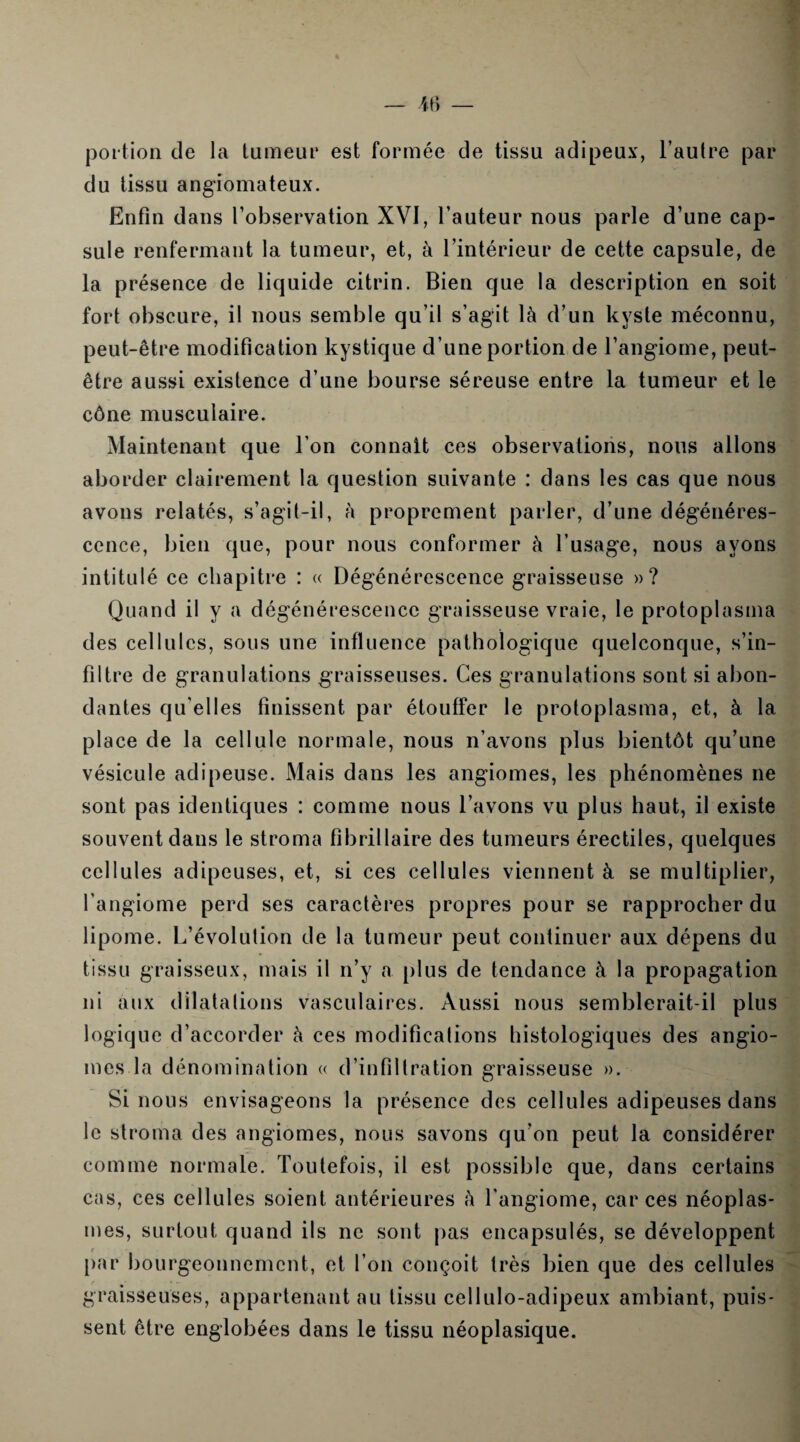 portion de la tumeur est formée de tissu adipeux, l’autre par du tissu angiomateux. Enfin dans l’observation XVI, l’auteur nous parle d’une cap¬ sule renfermant la tumeur, et, à l’intérieur de cette capsule, de la présence de liquide citrin. Bien que la description en soit fort obscure, il nous semble qu’il s’agit là d’un kyste méconnu, peut-être modification kystique d’une portion de l’angiome, peut- être aussi existence d’une bourse séreuse entre la tumeur et le cône musculaire. Maintenant que l’on connaît ces observations, nous allons aborder clairement la question suivante : dans les cas que nous avons relatés, s’agit-il, à proprement parler, d’une dégénéres¬ cence, bien que, pour nous conformer à l’usage, nous ayons intitulé ce chapitre : « Dégénérescence graisseuse »? Quand il y a dégénérescence graisseuse vraie, le protoplasma des cellules, sous une influence pathologique quelconque, s’in¬ filtre de granulations graisseuses. Ces granulations sont si abon¬ dantes qu elles finissent par étouffer le protoplasma, et, à la place de la cellule normale, nous n’avons plus bientôt qu’une vésicule adipeuse. Mais dans les angiomes, les phénomènes ne sont pas identiques : comme nous l’avons vu plus haut, il existe souvent dans le stroma fibrillaire des tumeurs érectiles, quelques cellules adipeuses, et, si ces cellules viennent à se multiplier, l’angiome perd ses caractères propres pour se rapprocher du lipome. L’évolution de la tumeur peut continuer aux dépens du tissu graisseux, mais il n’y a plus de tendance à la propagation ni aux dilatations vasculaires. Aussi nous semblerait-il logique d’accorder à ces modifications histologiques des angio¬ mes la dénomination « d’infiltration graisseuse ». Si nous envisageons la présence des cellules adipeuses dans le stroma des angiomes, nous savons qu’on peut la considérer comme normale. Toutefois, il est possible que, dans certains cas, ces cellules soient antérieures à l'angiome, car ces néoplas¬ mes, surtout quand ils ne sont pas encapsulés, se développent par bourgeonnement, et l’on conçoit très bien que des cellules graisseuses, appartenant au tissu cellulo-adipeux ambiant, puis¬ sent être englobées dans le tissu néoplasique.