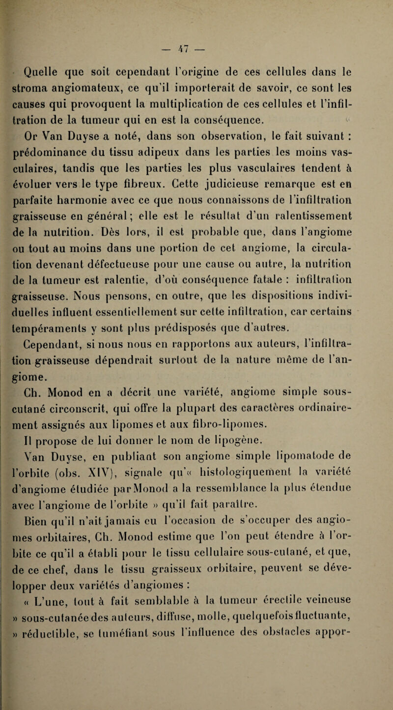 Quelle que soit cependant l’origine de ces cellules dans le stroma angiomateux, ce qu'il importerait de savoir, ce sont les causes qui provoquent la multiplication de ces cellules et l’infil¬ tration de la tumeur qui en est la conséquence. Or Van Duyse a noté, dans son observation, le fait suivant : prédominance du tissu adipeux dans les parties les moins vas¬ culaires, tandis que les parties les plus vasculaires tendent à évoluer vers le type fibreux. Cette judicieuse remarque est en parfaite harmonie avec ce que nous connaissons de l'infiltration graisseuse en général ; elle est le résultat d’un ralentissement de la nutrition. Dès lors, il est probable que, dans l’angiome ou tout au moins dans une portion de cet angiome, la circula¬ tion devenant défectueuse pour une cause ou autre, la nutrition de la tumeur est ralentie, d’où conséquence fatale : infiltration graisseuse. Nous pensons, en outre, que les dispositions indivi¬ duel! es influent essentiellement sur cette infiltration, car certains tempéraments y sont plus prédisposés que d’autres. Cependant, si nous nous en rapportons aux auteurs, l’infiltra¬ tion graisseuse dépendrait surtout de la nature même de l’an¬ giome. Ch. Monod en a décrit une variété, angiome simple sous- cutané circonscrit, qui offre la plupart des caractères ordinaire¬ ment assignés aux lipomes et aux fibro-lipomes. Il propose de lui donner le nom de lipogène. Van Duyse, en publiant son angiome simple lipomatode de l’orbite (obs. XIV), signale qu’« histologiquement la variété d’angiome étudiée par Monod a la ressemblance la plus étendue avec l’angiome de l’orbite » qu’il fait paraître. Bien qu’il n’ait jamais eu l’occasion de s’occuper des angio¬ mes orbitaires, Ch. Monod estime que l’on peut étendre à 1 or¬ bite ce qu’il a établi pour le tissu cellulaire sous-cutané, et que, de ce chef, dans le tissu graisseux orbitaire, peuvent se déve¬ lopper deux variétés d’angiomes : « L’une, tout à fait semblable à la tumeur érectile veineuse » sous-cutanée des auteurs, diffuse, molle, quelquefois fluctuante, » réductible, se tuméfiant sous l’influence des obstacles appor-