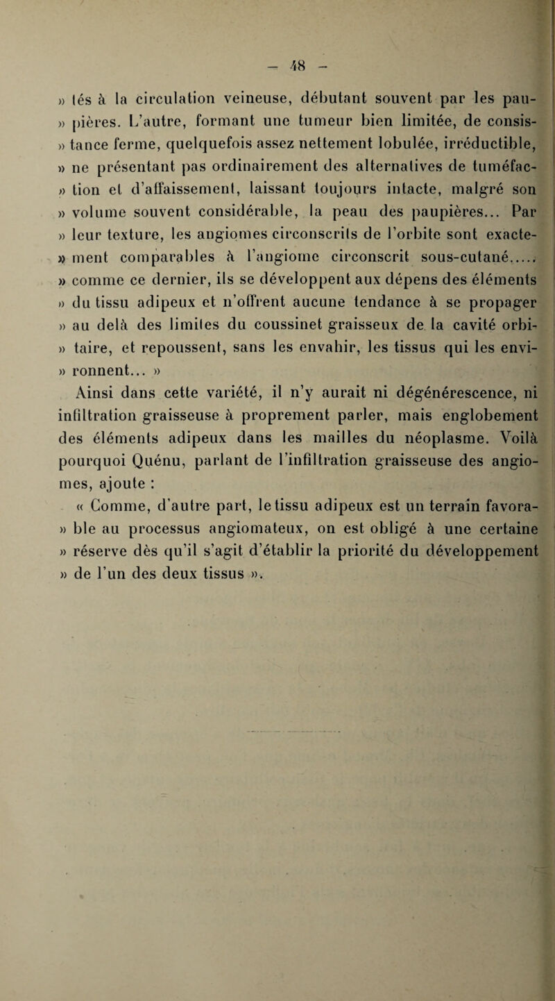 » lés à la circulation veineuse, débutant souvent par les pau- » pières. L’autre, formant une tumeur bien limitée, de consis- » tance ferme, quelquefois assez nettement lobulée, irréductible, » ne présentant pas ordinairement des alternatives de tuméfac- » tion et d’affaissement, laissant toujours intacte, malgré son » volume souvent considérable, la peau des paupières... Par » leur texture, les angiomes circonscrits de l’orbite sont exacte- » ment comparables à l’angiome circonscrit sous-cutané. » comme ce dernier, ils se développent aux dépens des éléments » du tissu adipeux et n’offrent aucune tendance à se propager » au delà des limites du coussinet graisseux de la cavité orbi- » taire, et repoussent, sans les envahir, les tissus qui les envi- » ronnent... » Ainsi dans cette variété, il n’y aurait ni dégénérescence, ni infiltration graisseuse à proprement parler, mais englobement des éléments adipeux dans les mailles du néoplasme. Voilà pourquoi Quénu, parlant de l’infiltration graisseuse des angio¬ mes, ajoute : « Comme, d’autre part, le tissu adipeux est un terrain favora- » ble au processus angiomateux, on est obligé à une certaine « réserve dès qu’il s’agit d’établir la priorité du développement » de l’un des deux tissus ».