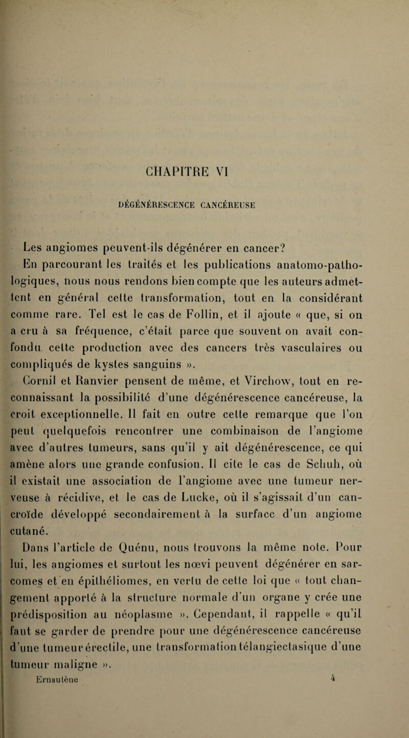 DÉGÉNÉRESCENCE CANCÉREUSE Les angiomes peuvent-ils dégénérer en cancer? En parcourant les traités et les publications anatomo-patho¬ logiques, nous nous rendons bien compte que les auteurs admet¬ tent en général celte transformation, tout en la considérant comme rare. Tel est le cas de Follin, et il ajoute « que, si on a cru à sa fréquence, c’était parce que souvent on avait con¬ fondu celte production avec des cancers très vasculaires ou compliqués de kystes sanguins ». Cornil et Ranvier pensent de même, et Virchow, tout en re¬ connaissant la possibilité d’une dégénérescence cancéreuse, la croit exceptionnelle. Il fait en outre cette remarque que l’on peut quelquefois rencontrer une combinaison de l’angiome avec d’autres tumeurs, sans qu’il y ait dégénérescence, ce qui amène alors une grande confusion. Il cite le cas de Schuh, où il existait une association de l’angiome avec une tumeur ner¬ veuse à récidive, et le cas de Lucke, où il s’agissait d’un can- croïde développé secondairement à la surface d’un angiome cutané. Dans l’article de Quénu, nous trouvons la même note. Pour lui, les angiomes et surtout les nœvi peuvent dégénérer en sar¬ comes et en épithéliomes, en vertu de cette loi que « tout chan¬ gement apporté à la structure normale d’un organe y crée une prédisposition au néoplasme ». Cependant, il rappelle « qu’il faut se garder de prendre pour une dégénérescence cancéreuse d’une tumeur érectile, une transformation télangiectasique d’une tumeur maligne ». Ernautène 4
