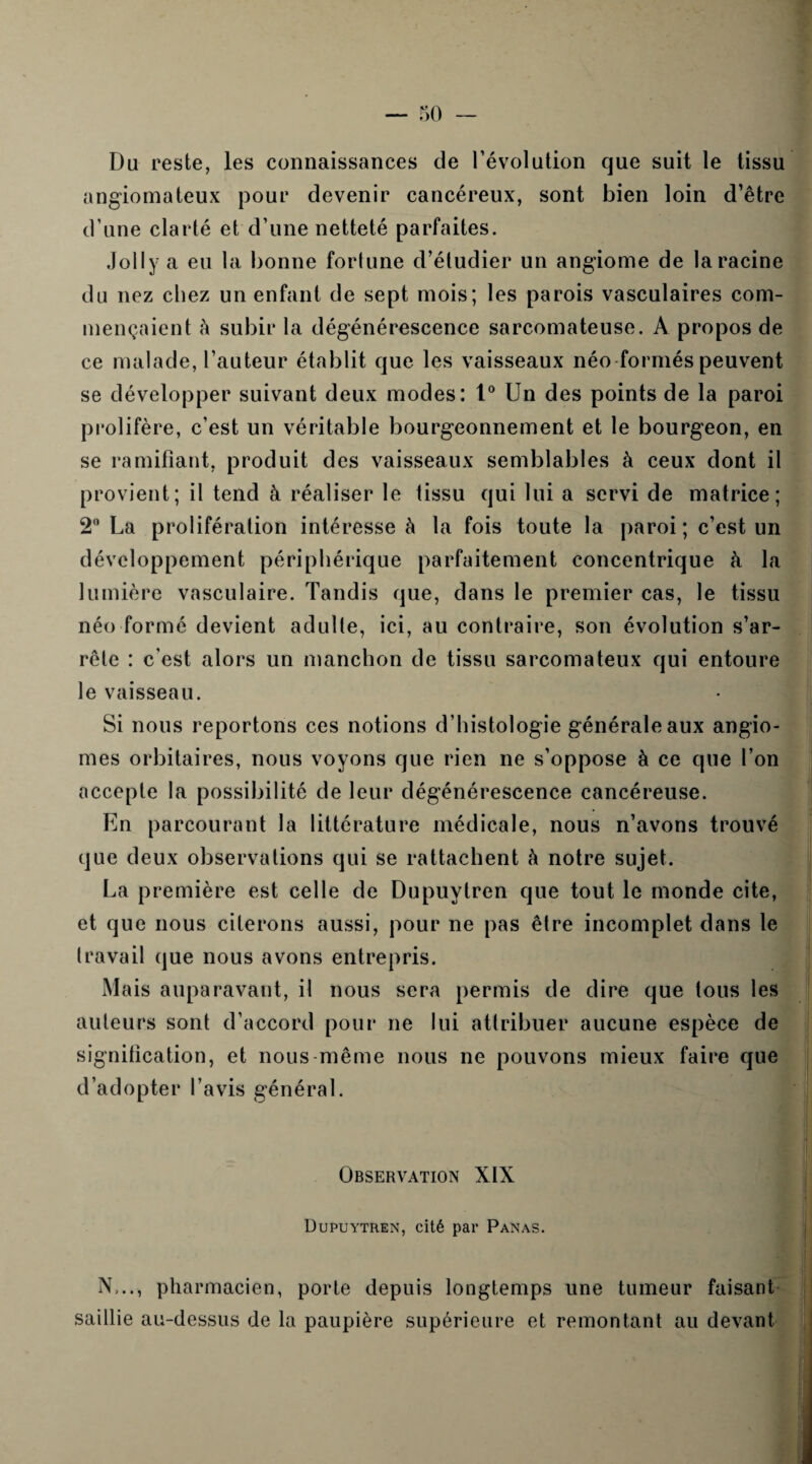 Du reste, les connaissances de l’évolution que suit le tissu angiomateux pour devenir cancéreux, sont bien loin d’être d’une clarté et d’une netteté parfaites. Joli y a eu la bonne fortune d’étudier un angiome de la racine du nez chez un enfant de sept mois; les parois vasculaires com¬ mençaient à subir la dégénérescence sarcomateuse. A propos de ce malade, l’auteur établit que les vaisseaux néo formés peuvent se développer suivant deux modes: t° Un des points de la paroi prolifère, c’est un véritable bourgeonnement et le bourgeon, en se ramifiant, produit des vaisseaux semblables à ceux dont il provient; il tend à réaliser le tissu qui lui a servi de matrice; 2° La prolifération intéresse à la fois toute la paroi; c’est un développement périphérique parfaitement concentrique à la lumière vasculaire. Tandis que, dans le premier cas, le tissu néo formé devient adulte, ici, au contraire, son évolution s’ar¬ rête : c’est alors un manchon de tissu sarcomateux qui entoure le vaisseau. Si nous reportons ces notions d’histologie générale aux angio¬ mes orbitaires, nous voyons que rien ne s’oppose à ce que l’on accepte la possibilité de leur dégénérescence cancéreuse. Un parcourant la littérature médicale, nous n’avons trouvé que deux observations qui se rattachent h notre sujet. La première est celle de Dupuytren que tout le monde cite, et que nous citerons aussi, pour ne pas être incomplet dans le travail que nous avons entrepris. Mais auparavant, il nous sera permis de dire que tous les auteurs sont d’accord pour ne lui attribuer aucune espèce de signification, et nous même nous ne pouvons mieux faire que d’adopter l’avis général. Observation XIX Dupuytren, cité par Panas. N,.., pharmacien, porte depuis longtemps une tumeur faisant saillie au-dessus de la paupière supérieure et remontant au devant