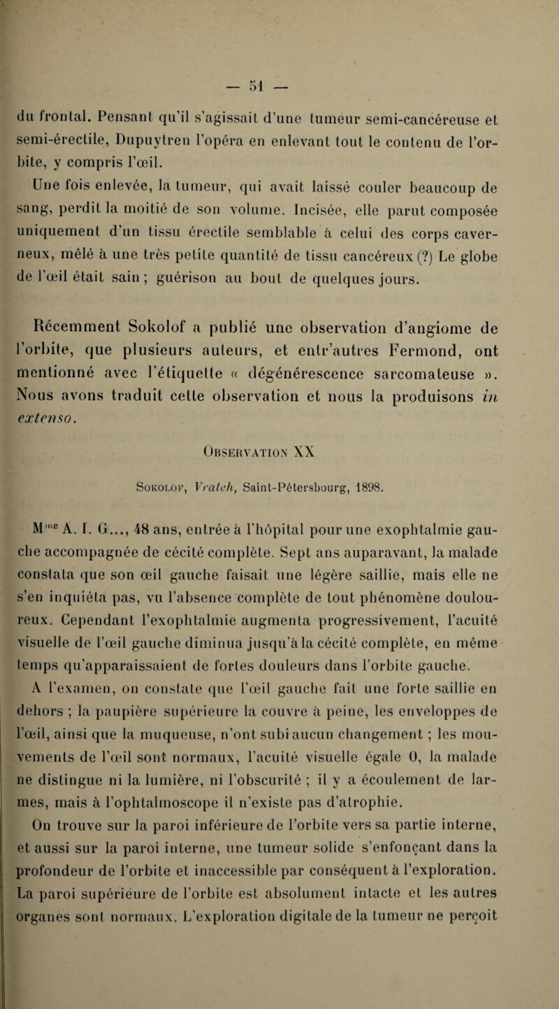 du frontal. Pensant qu’il s’agissait d’une tumeur semi-cancéreuse et semi-érectile, Dupuytren l’opéra en enlevant tout le contenu de l’or¬ bite, y compris l’œil. Une fois enlevée, la tumeur, qui avait laissé couler beaucoup de sang, perdit la moitié de son volume. Incisée, elle parut composée uniquement d un tissu érectile semblable à celui des corps caver¬ neux, mêlé à une très petite quantité de tissu cancéreux (?) Le globe de l’œil était sain; guérison au bout de quelques jours. Récemment Sokolof a publié une observation d’angiome de l’orbite, que plusieurs auteurs, et enlr’autres Fermond, ont mentionné avec l’étiquette « dégénérescence sarcomateuse ». Nous avons traduit cette observation et nous la produisons in extenso. Observation XX Sokolof, Vratch, Saint-Pétersbourg, 1898. M'c A. I. G..., 48 ans, entrée à l’hôpital pour une exophtalmie gau¬ che accompagnée de cécité complète. Sept ans auparavant, la malade constata que son œil gauche faisait une légère saillie, mais elle ne s’en inquiéta pas, vu l’absence complète de tout phénomène doulou¬ reux. Cependant l’exophtalmie augmenta progressivement, l’acuité visuelle de l’œil gauche diminua jusqu’àla cécité complète, en même temps qu’apparaissaient de fortes douleurs dans l’orbite gauche. À l’examen, on constate que l’œil gauche fait une forte saillie en dehors ; la paupière supérieure la couvre à peine, les enveloppes de l’œil, ainsi que la muqueuse, n’ont subi aucun changement ; les mou¬ vements de l’œil sont normaux, l’acuité visuelle égale 0, la malade ne distingue ni la lumière, ni l’obscurité ; il y a écoulement de lar¬ mes, mais à l’ophtalmoscope il n’existe pas d’atrophie. On trouve sur la paroi inférieure de l’orbite vers sa partie interne, et aussi sur la paroi interne, une tumeur solide s’enfonçant dans la profondeur de l’orbite et inaccessible par conséquent à l’exploration. La paroi supérieure de l’orbite est absolument intacte et les autres organes sont normaux. L’exploration digitale de la tumeur ne perçoit