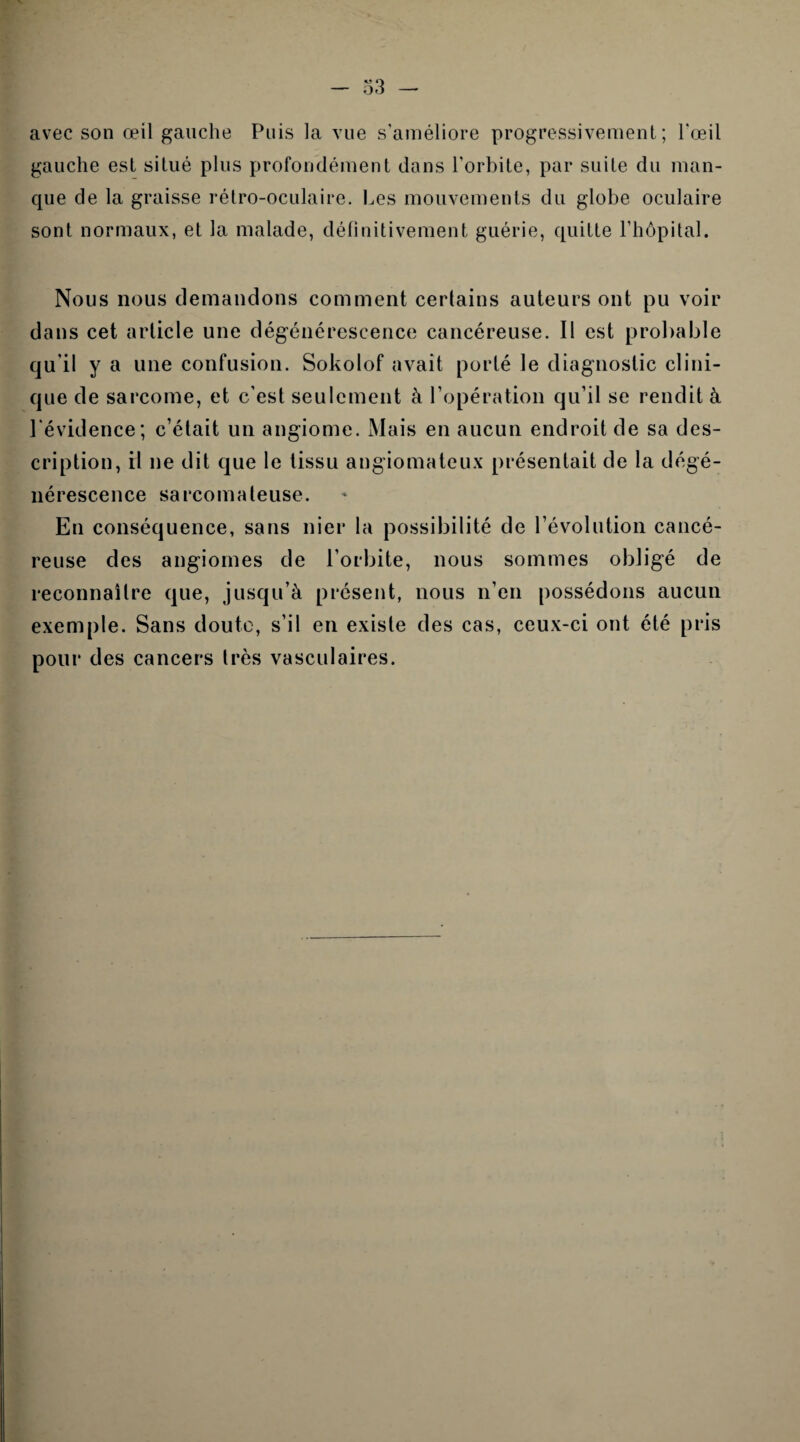 avec son œil gauche Puis la vue s'améliore progressivement; l'œil gauche est situé plus profondément dans l'orbite, par suite du man¬ que de la graisse rétro-oculaire. Les mouvements du globe oculaire sont normaux, et la malade, définitivement guérie, quitte l’hôpital. Nous nous demandons comment certains auteurs ont pu voir dans cet article une dégénérescence cancéreuse. Il est probable qu’il y a une confusion. Sokolof avait porté le diagnostic clini¬ que de sarcome, et c’est seulement à l’opération qu’il se rendit à l’évidence; c’était un angiome. Mais en aucun endroit de sa des¬ cription, il ne dit que le tissu angiomateux présentait de la dégé¬ nérescence sarcomateuse. En conséquence, sans nier la possibilité de l’évolution cancé¬ reuse des angiomes de l’orbite, nous sommes obligé de reconnaître que, jusqu’à présent, nous n’en possédons aucun exemple. Sans doute, s’il en existe des cas, ceux-ci ont été pris pour des cancers 1res vasculaires.