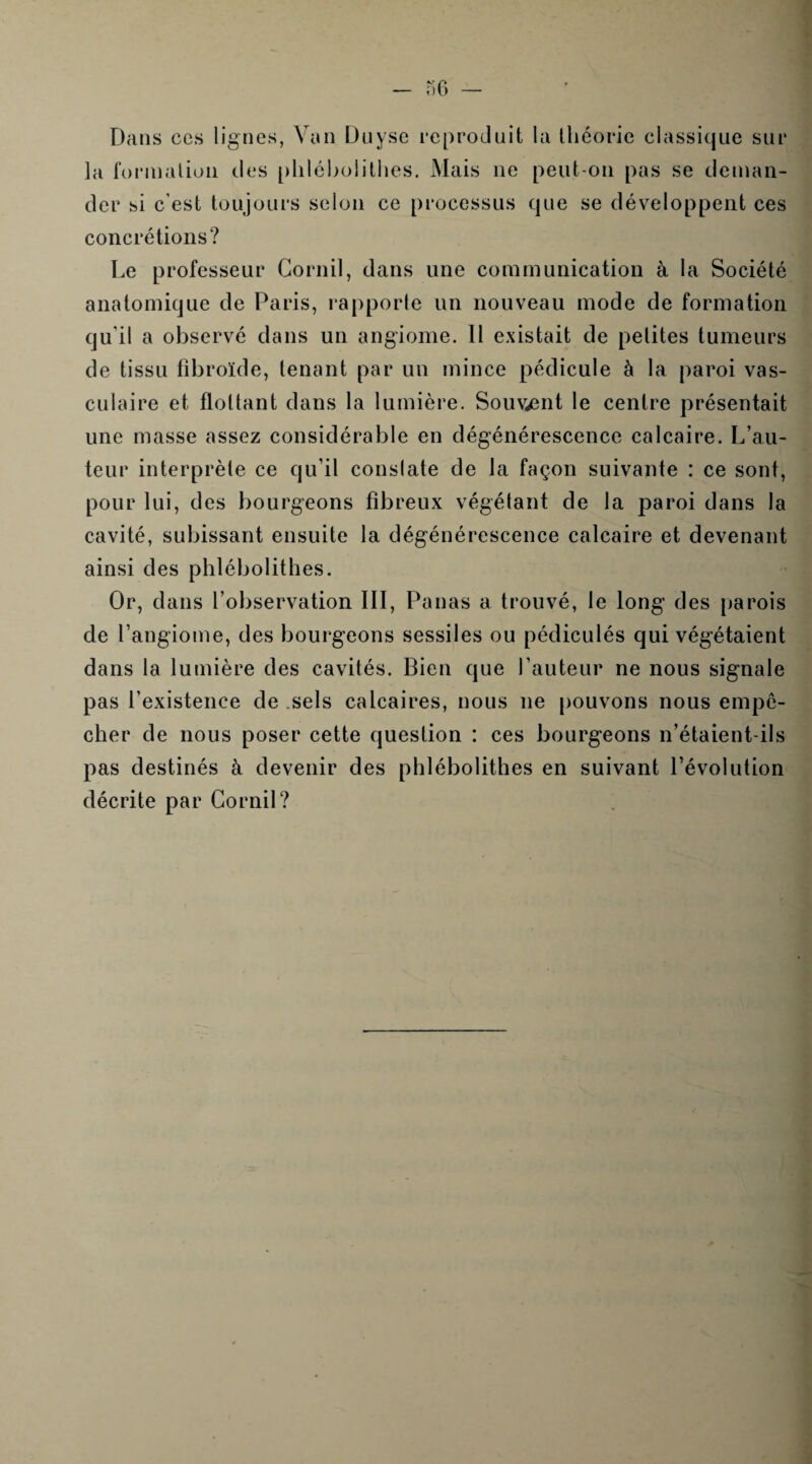 Dans ces lignes, Van Du yse reproduit la théorie classique sur la formation des phlébolithes. Mais ne peut-on pas se deman¬ der si c'est toujours selon ce processus que se développent ces concrétions? Le professeur Cornil, dans une communication à la Société anatomique de Paris, rapporte un nouveau mode de formation qu'il a observé dans un angiome. Il existait de petites tumeurs de tissu fîbroïde, tenant par un mince pédicule à la paroi vas¬ culaire et flottant dans la lumière. Souvent le centre présentait une masse assez considérable en dégénérescence calcaire. L’au¬ teur interprète ce qu’il constate de la façon suivante : ce sont, pour lui, des bourgeons fibreux végétant de la paroi dans la cavité, subissant ensuite la dégénérescence calcaire et devenant ainsi des phlébolithes. Or, dans l’observation III, Panas a trouvé, le long des parois de l’angiome, des bourgeons sessiles ou pédiculés qui végétaient dans la lumière des cavités. Bien que l’auteur ne nous signale pas l’existence de sels calcaires, nous ne pouvons nous empê¬ cher de nous poser cette question : ces bourgeons n’étaient-ils pas destinés à devenir des phlébolithes en suivant l’évolution décrite par Cornil?