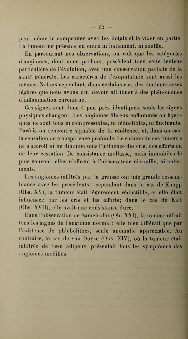 peut même le comprimer avec les doigts et le vider en partie. La tumeur ne présente en outre ni battement, ni souffle. En parcourant nos observations, on voit que les catégories d’angiomes, dont nous parlons, possèdent tous cette lenteur particulière de l’évolution, avec une conservation parfaite de la santé générale. Les caractères de l’exophtalmie sont aussi les mêmes. Notons cependant, dans certains cas, des douleurs assez légères que nous avons cru devoir attribuer à des phénomènes d’inflammation chronique. Ces signes sont donc à peu près identiques, seuls les signes physiques changent. Les angiomes fibreux enflammés ou kysti¬ ques ne sont tous ni compressibles, ni réductibles, ni fluctuants. Parfois on rencontre signalée de la rénitence, et, dans un cas, la sensation de transparence profonde. Le volume de ces tumeurs ne s’accroît ni ne diminue sous l’influence des cris, des efforts ou de leur cessation. De consistance mollasse, mais immobiles le plus souvent, elles n’offrent à l’observateur ni souffle, ni batte¬ ments. Les angiomes infiltrés par la graisse ont une grande ressem¬ blance avec les précédents : cependant dans le cas de Knapp (Obs. XV), la tumeur était légèrement réductible, et elle était influencée par les cris et les efforts; dans le cas de Kalt « (Obs. XVII), elle avait une consistance dure. Dans l’observation de Samelsohn (Ob. XXI), la tumeur offrait tous les signes de l’angiome normal; elle n’en différait que par l’existence de phlébolithés, seule anomalie appréciable. Au contraire, le cas de van Duyse (Obs. XIV), où la tumeur était infiltrée de tissu adipeux, présentait tous les symptômes des angiomes modifiés.