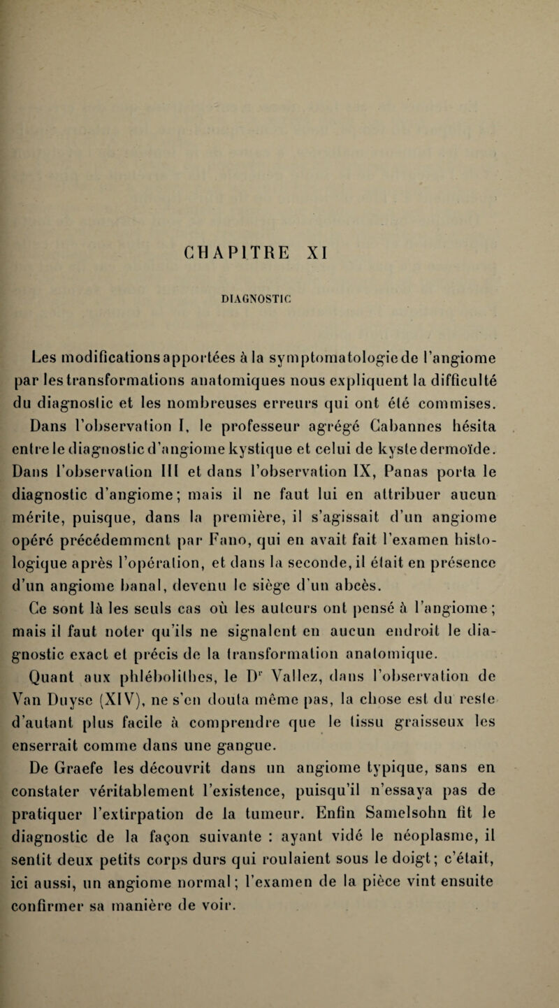 DIAGNOSTIC Les modifications apportées à la symptomatologie de l’angiome par les transformations anatomiques nous expliquent la difficulté du diagnostic et les nombreuses erreurs qui ont été commises. Dans l’observation I, le professeur agrégé Cabannes hésita entre le diagnostic d’angiome kystique et celui de kyste dermoïde. Dans l’observation III et dans l’observation IX, Panas porta le diagnostic d’angiome; mais il ne faut lui en attribuer aucun mérite, puisque, dans la première, il s’agissait d’un angiome opéré précédemment par Fano, qui en avait fait l’examen histo¬ logique après l’opération, et dans la seconde, il était en présence d’un angiome banal, devenu le siège d’un abcès. Ce sont là les seuls cas où les auteurs ont pensé à l’angiome ; mais il faut noter qu’ils ne signalent en aucun endroit le dia¬ gnostic exact et précis de la transformation anatomique. Quant aux phlébolithes, le Dr Valiez, dans l’observation de Van Duyse (XIV), ne s’en douta même pas, la chose est du reste d’autant plus facile à comprendre que le tissu graisseux les enserrait comme dans une gangue. De Graefe les découvrit dans un angiome typique, sans en constater véritablement l’existence, puisqu’il n’essaya pas de pratiquer l’extirpation de la tumeur. Enfin Samelsohn fit le diagnostic de la façon suivante : ayant vidé le néoplasme, il sentit deux petits corps durs qui roulaient sous le doigt; c’était, ici aussi, un angiome normal ; l’examen de la pièce vint ensuite confirmer sa manière de voir.