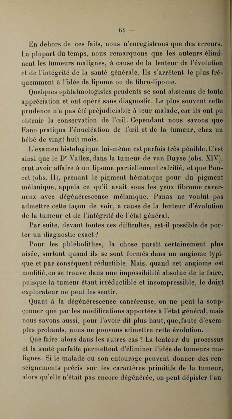 En dehors de ces faits, nous n’enregistrons que des erreurs. La plupart du temps, nous remarquons que les auteurs élimi¬ nent les tumeurs malignes, à cause de la lenteur de l’évolution et de l’intégrité de la santé générale. Ils s’arrêtent le plus fré¬ quemment à l’idée de lipome ou de fibro-lipome. Quelques ophtalmologistes prudents se sont abstenus de toute appréciation et ont opéré sans diagnostic. Le plus souvent cette prudence n’a pas été préjudiciable à leur malade, car ils ont pu obtenir la conservation de l’œil. Cependant nous savons que Fano pratiqua l’énucléation de l’œil et de la tumeur, chez un bébé de vingt-huit mois. L’examen histologique lui-même est parfois très pénible. C’est ainsi que le Dl Valiez, dans la tumeur de van Duyse (obs. XIV), crut avoir affaire à un lipome partiellement calcifié, et que Pon- cet (obs. II), prenant le pigment hématique pour du pigment mélanique, appela ce qu’il avait sous les yeux fibrome caver¬ neux avec dégénérescence mélanique. Panas ne voulut pas admettre cette façon de voir, à cause de la lenteur d’évolution de la tumeur et de l'intégrité de l’état général. Par suite, devant toutes ces difficultés, est-il possible de por¬ ter un diagnostic exact ? Pour les phlébolithes, la chose paraît certainement plus aisée, surtout quand ils se sont formés dans un angiome typi¬ que et par conséquent réductible. Mais, quand cet angiome est modifié, on se trouve dans une impossibilité absolue de le faire, puisque la tumeur étant irréductible et incompressible, le doigt explorateur 11e peut les sentir. Quant à la dégénérescence cancéreuse, on ne peut la soup¬ çonner que par les modifications apportées à l’état général, mais nous savons aussi, pour l’avoir dit plus haut, que,faute d’exem¬ ples probants, nous 11e pouvons admettre cette évolution. Que faire alors dans les autres cas? La lenteur du processus et la santé parfaite permettent d’éliminer l’idée de tumeurs ma¬ lignes. Si le malade ou son entourage peuvent donner des ren¬ seignements précis sur les caractères primitifs de la tumeur, alors qu elle n’était pas encore dégénérée, on peut dépister l’an-