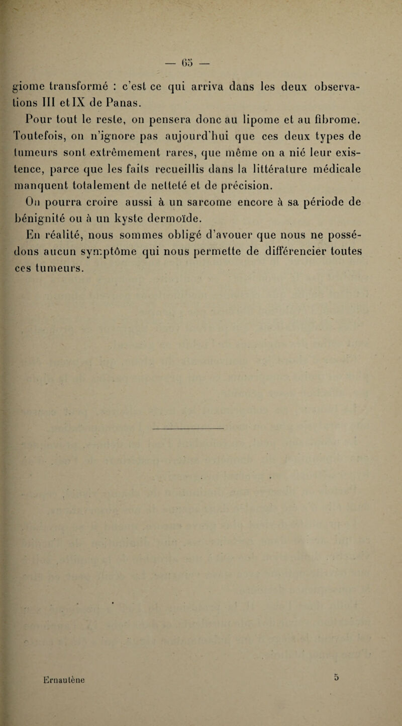 giome transformé : c’est ce qui arriva dans les deux observa¬ tions III et IX de Panas. Pour tout le reste, on pensera donc au lipome et au fibrome. Toutefois, on n’ignore pas aujourd’hui que ces deux types de tumeurs sont extrêmement rares, que même on a nié leur exis¬ tence, parce que les faits recueillis dans la littérature médicale manquent totalement de netteté et de précision. Ou pourra croire aussi à un sarcome encore à sa période de bénignité ou h un kyste dermoïde. En réalité, nous sommes obligé d’avouer que nous ne possé¬ dons aucun symptôme qui nous permette de différencier toutes ces tumeurs. Ernautène K D