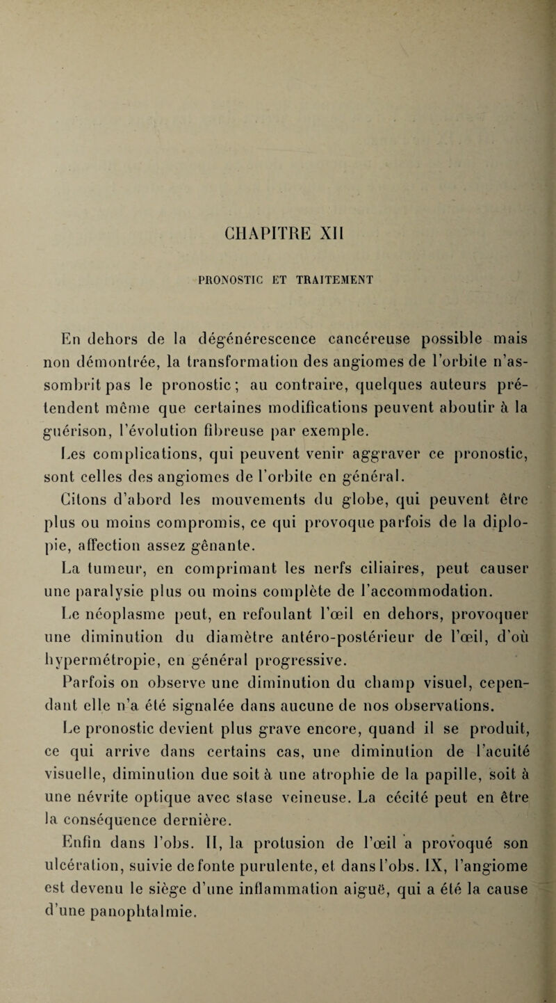 PRONOSTIC ET TRAITEMENT En dehors de la dégénérescence cancéreuse possible mais non démontrée, la transformation des angiomes de l’orbite n’as¬ sombrit pas le pronostic; au contraire, quelques auteurs pré¬ tendent meme que certaines modifications peuvent aboutir à la guérison, l’évolution fibreuse par exemple. Les complications, qui peuvent venir aggraver ce pronostic, sont celles des angiomes de l’orbite en général. Citons d’abord les mouvements du globe, qui peuvent être plus ou moins compromis, ce qui provoque parfois de la diplo¬ pie, affection assez gênante. La tumeur, en comprimant les nerfs ciliaires, peut causer une paralysie plus ou moins complète de l’accommodation. Le néoplasme peut, en refoulant l’œil en dehors, provoquer une diminution du diamètre antéro-postérieur de l’œil, d'où hypermétropie, en général progressive. Parfois on observe une diminution du champ visuel, cepen¬ dant elle n’a été signalée dans aucune de nos observations. Le pronostic devient plus grave encore, quand il se produit, ce qui arrive dans certains cas, une diminution de l’acuité visuelle, diminution due soit à une atrophie de la papille, soit à une névrite optique avec stase veineuse. La cécité peut en être la conséquence dernière. Enfin dans Lobs. II, la protusion de l’œil a provoqué son ulcération, suivie de fonte purulente, et dansl’obs. IX, l’angiome est devenu le siège d’une inflammation aiguë, qui a été la cause d’une panophtalmie.