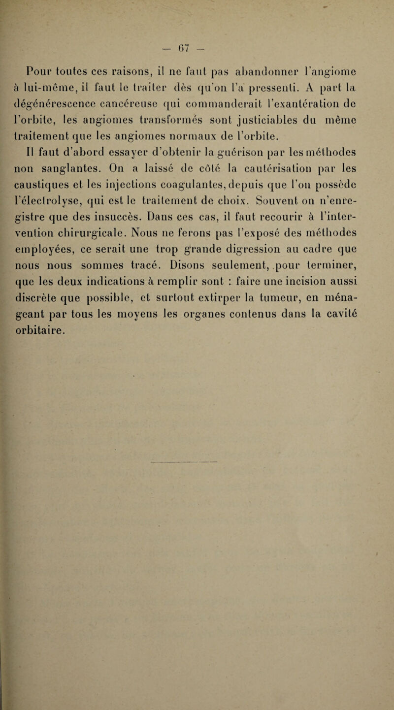 07 Pour toutes ces raisons, il ne faut pas abandonner l’angiome à lui-même, il faut le traiter dès qu’on l’a pressenti. À part la dégénérescence cancéreuse qui commanderait l’exantération de l’orbite, les angiomes transformés sont justiciables du même traitement que les angiomes normaux de l’orbite. II faut d’abord essayer d’obtenir la guérison par les méthodes non sanglantes. On a laissé de côté la cautérisation par les caustiques et les injections coagulantes,depuis que l’on possède l’éleclrolyse, qui est le traitement de choix. Souvent on n’enre¬ gistre que des insuccès. Dans ces cas, il faut recourir à l’inter¬ vention chirurgicale. Nous ne ferons pas l’exposé des méthodes employées, ce serait une trop grande digression au cadre que nous nous sommes tracé. Disons seulement, pour terminer, que les deux indications à remplir sont : faire une incision aussi discrète que possible, et surtout extirper la tumeur, en ména¬ geant par tous les moyens les organes contenus dans la cavité orbitaire.