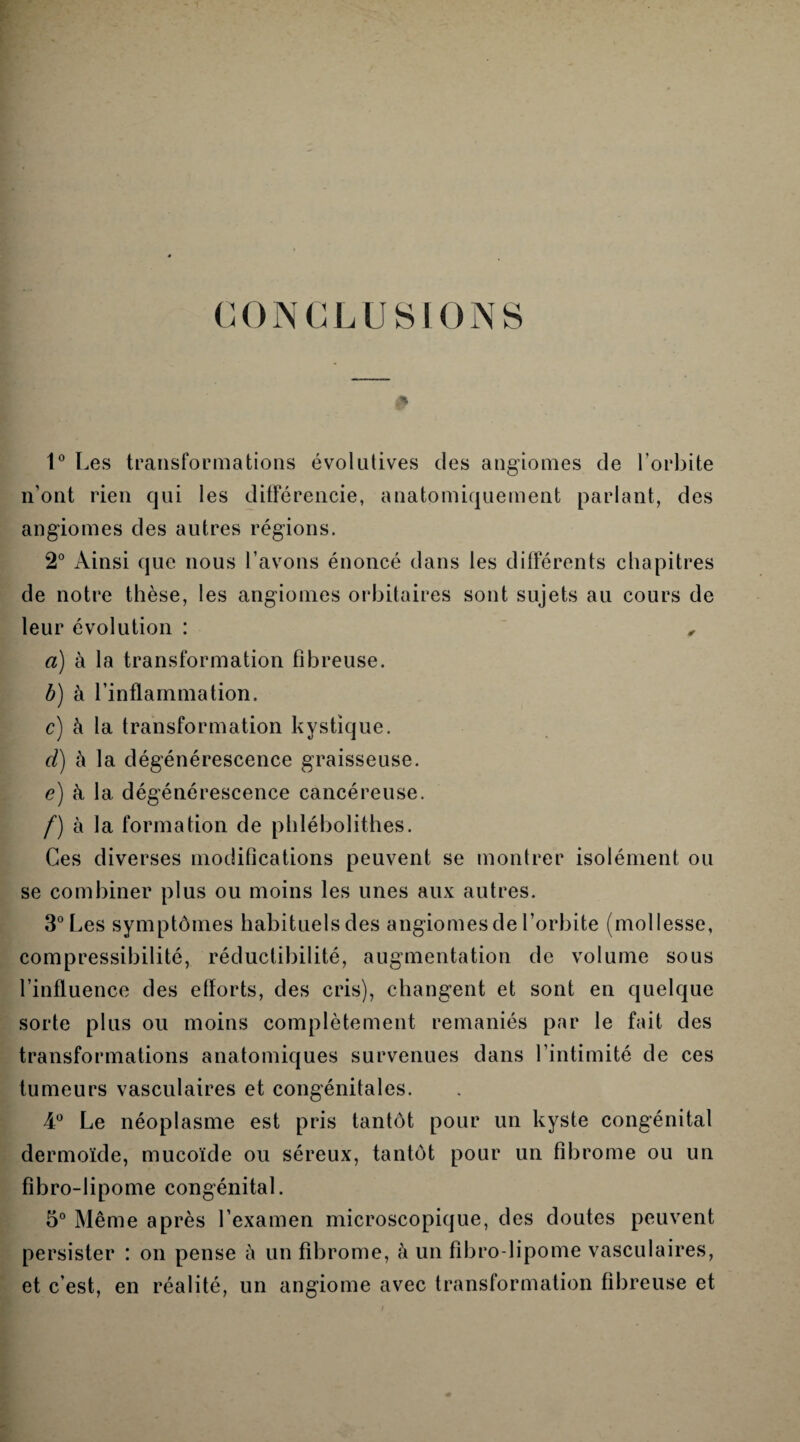 G 0 N G L U SI 0 N S 1° Les transformations évolutives des angiomes de l’orbite n’ont rien qui les différencie, anatomiquement parlant, des angiomes des autres régions. 2° Ainsi que nous l’avons énoncé dans les différents chapitres de notre thèse, les angiomes orbitaires sont sujets au cours de leur évolution : , a) à la transformation fibreuse. b) à l’inflammation. c) à la transformation kystique. d) h la dégénérescence graisseuse. e) à la dégénérescence cancéreuse. f) à la formation de phlébolithes. Ces diverses modifications peuvent se montrer isolément ou se combiner plus ou moins les unes aux autres. 3° Les symptômes habituels des angiomes de l’orbite (mollesse, compressibilité, réductibilité, augmentation de volume sous l’influence des efforts, des cris), changent et sont en quelque sorte plus ou moins complètement remaniés par le fait des transformations anatomiques survenues dans l’intimité de ces tumeurs vasculaires et congénitales. 4° Le néoplasme est pris tantôt pour un kyste congénital dermoïde, mucoïde ou séreux, tantôt pour un fibrome ou un fibro-lipome congénital. 5° Même après l’examen microscopique, des doutes peuvent persister : on pense à un fibrome, à un fibro-lipome vasculaires, et c’est, en réalité, un angiome avec transformation fibreuse et