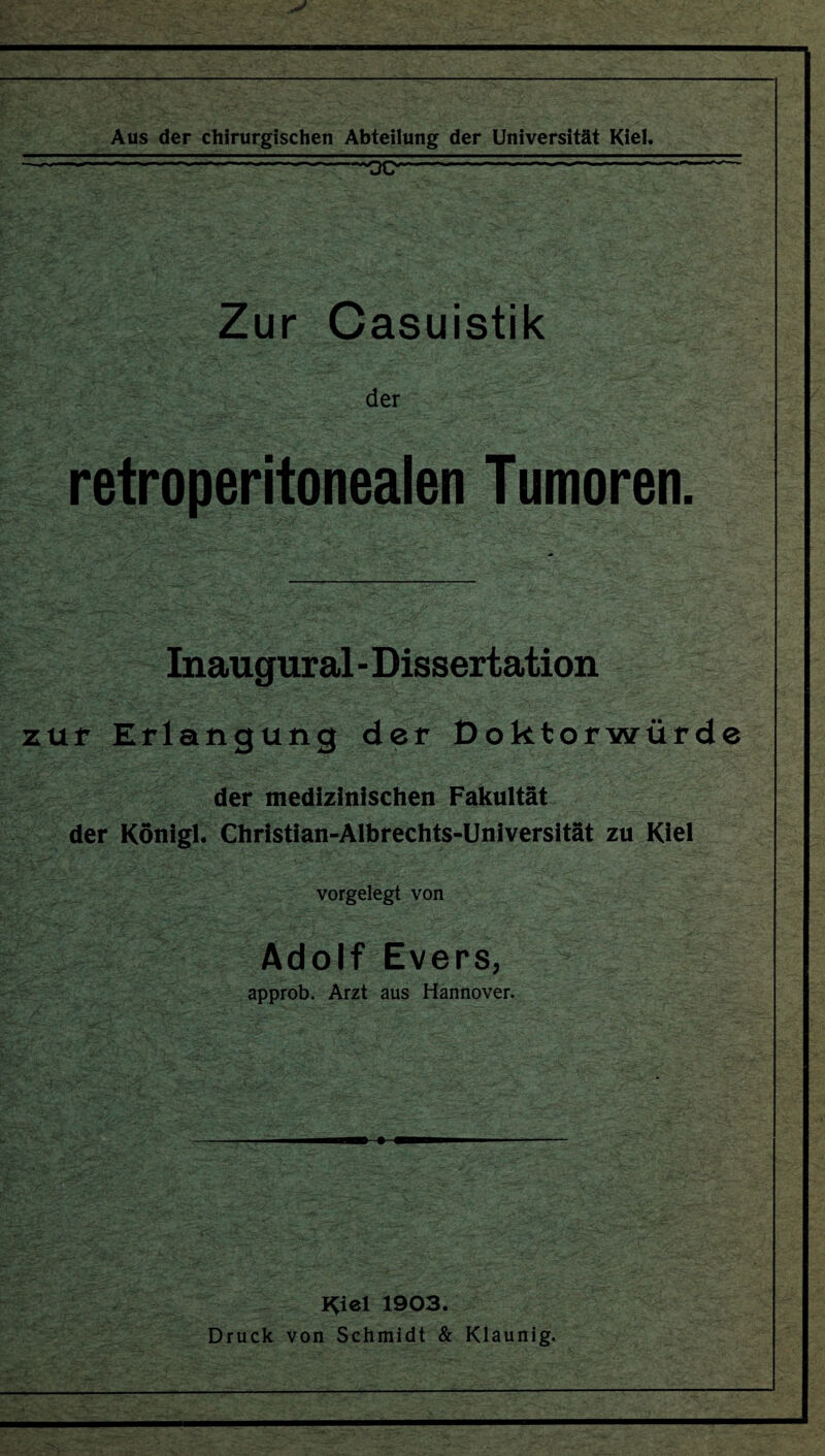 Aus der chirurgischen Abteilung der Universität Kiel. _—-.--»QC*-^ Zur Casuistik der retroperitonealen Tumoren. Inaugural - Dissertation zur Erlangung der Doktorwürde der medizinischen Fakultät der Königl. Christian-Albrechts-Universität zu Kiel vorgelegt von Adolf Evers, approb. Arzt aus Hannover. I^iel 1903. Druck von Schmidt & Klaunig.