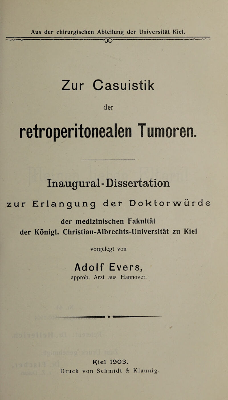 Zur Casuistik der retroperitonealen T umoren. Inaugural - Dissertation zur Erlangung der Doktorwürde der medizinischen Fakultät der Königl. Christian-Albrechts-Universität zu Kiel vorgelegt von Adolf Evers, approb. Arzt aus Hannover. Kiel 1903. Druck von Schmidt & Klaunig.