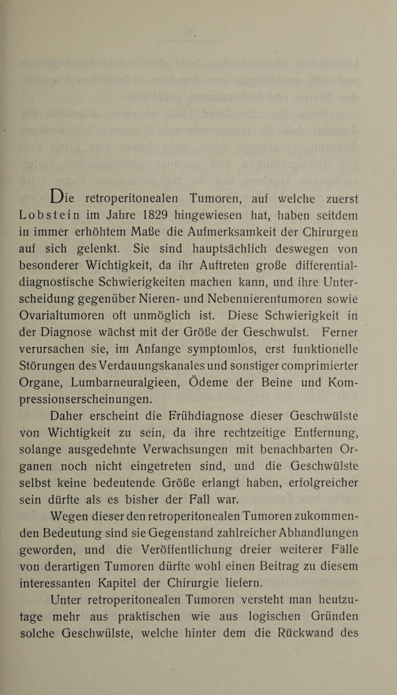 Die retroperitonealen Tumoren, auf welche zuerst Lob st ein im Jahre 1829 hingewiesen hat, haben seitdem in immer erhöhtem Maße die Aufmerksamkeit der Chirurgen auf sich gelenkt. Sie sind hauptsächlich deswegen von besonderer Wichtigkeit, da ihr Auftreten große differential¬ diagnostische Schwierigkeiten machen kann, und ihre Unter¬ scheidung gegenüber Nieren- und Nebennierentumoren sowie Ovarialtumoren oft unmöglich ist. Diese Schwierigkeit in der Diagnose wächst mit der Größe der Geschwulst. Ferner verursachen sie, im Anfänge symptomlos, erst funktionelle Störungen des Verdauungskanales und sonstiger comprimierter Organe, Lumbarneuralgieen, Ödeme der Beine und Kom¬ pressionserscheinungen. Daher erscheint die Frühdiagnose dieser Geschwülste von Wichtigkeit zu sein, da ihre rechtzeitige Entfernung, solange ausgedehnte Verwachsungen mit benachbarten Or¬ ganen noch nicht eingetreten sind, und die Geschwülste selbst keine bedeutende Größe erlangt haben, erfolgreicher sein dürfte als es bisher der Fall war. Wegen dieser den retroperitonealen Tumoren zukommen¬ den Bedeutung sind sie Gegenstand zahlreicher Abhandlungen geworden, und die Veröffentlichung dreier weiterer Fälle von derartigen Tumoren dürfte wohl einen Beitrag zu diesem interessanten Kapitel der Chirurgie liefern. Unter retroperitonealen Tumoren versteht man heutzu¬ tage mehr aus praktischen wie aus logischen Gründen solche Geschwülste, welche hinter dem die Rückwand des