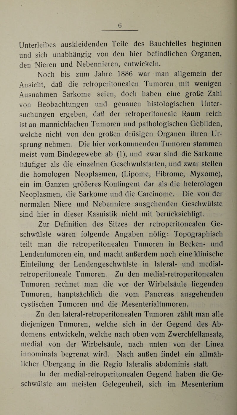 Unterleibes auskleidenden Teile des Bauchfelles beginnen und sich unabhängig von den hier befindlichen Organen, den Nieren und Nebennieren, entwickeln. Noch bis zum Jahre 1886 war man allgemein der Ansicht, daß die retroperitonealen Tumoren mit wenigen Ausnahmen Sarkome seien, doch haben eine große Zahl von Beobachtungen und genauen histologischen Unter¬ suchungen ergeben, daß der retroperitoneale Raum reich ist an mannichfachen Tumoren und pathologischen Gebilden, welche nicht von den großen drüsigen Organen ihren Ur¬ sprung nehmen. Die hier vorkommenden Tumoren stammen meist vom Bindegewebe ab (1), und zwar sind die Sarkome häufiger als die einzelnen Geschwulstarten, und zwar stellen die homologen Neoplasmen, (Lipome, Fibrome, Myxome), ein im Ganzen größeres Kontingent dar als die heterologen Neoplasmen, die Sarkome und die Carcinome. Die von der normalen Niere und Nebenniere ausgehenden Geschwülste sind hier in dieser Kasuistik nicht mit berücksichtigt. Zur Definition des Sitzes der retroperitonealen Ge¬ schwülste wären folgende Angaben nötig: Topographisch teilt man die retroperitonealen Tumoren in Becken- und Lendentumoren ein, und macht außerdem noch eine klinische Einteilung der Lendengeschwülste in lateral- und medial- retroperitoneale Tumoren. Zu den medial-retroperitonealen Tumoren rechnet man die vor der Wirbelsäule liegenden Tumoren, hauptsächlich die vom Pancreas ausgehenden cystischen Tumoren und die Mesenterialtumoren. Zu den lateral-retroperitonealen Tumoren zählt man alle diejenigen Tumoren, welche sich in der Gegend des Ab¬ domens entwickeln, welche nach oben vom Zwerchfellansatz, medial von der Wirbelsäule, nach unten von der Linea innominata begrenzt wird. Nach außen findet ein allmäh¬ licher Übergang in die Regio lateralis abdominis statt. In der medial-retroperitonealen Gegend haben die Ge¬ schwülste am meisten Gelegenheit, sich im Mesenterium