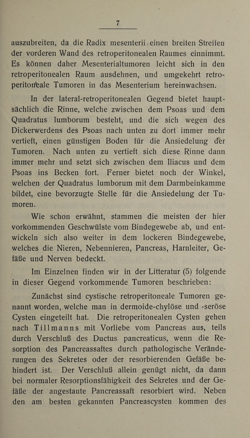 auszubreiten, da die Radix mesenterii, einen breiten Streifen der vorderen Wand des retroperitonealen Raumes einnimmt. Es können daher Mesenterialtumoren leicht sich in den retroperitonealen Raum ausdehnen, und umgekehrt retro- peritoifeale Tumoren in das Mesenterium hereinwachsen. In der lateral-retroperitonealen Gegend bietet haupt¬ sächlich die Rinne, welche zwischen dem Psoas und dem Quadratus lumborum besteht, und die sich wegen des Dickerwerdens des Psoas nach unten zu dort immer mehr vertieft, einen günstigen Boden für die Ansiedelung der Tumoren. Nach unten zu vertieft sich diese Rinne dann immer mehr und setzt sich zwischen dem Iliacus und dem Psoas ins Becken fort. Ferner bietet noch der Winkel, welchen der Quadratus lumborum mit dem Darmbeinkamme bildet, eine bevorzugte Stelle für die Ansiedelung der Tu¬ moren. Wie schon erwähnt, stammen die meisten der hier vorkommenden Geschwülste vom Bindegewebe ab, und ent¬ wickeln sich also weiter in dem lockeren Bindegewebe, welches die Nieren, Nebennieren, Pancreas, Harnleiter, Ge¬ fäße und Nerven bedeckt. Im Einzelnen finden wir in der Litteratur (5) folgende in dieser Gegend vorkommende Tumoren beschrieben: Zunächst sind cystische retroperitoneale Tumoren ge¬ nannt worden, welche man in dermoide-chylöse und -seröse Cysten eingeteilt hat. Die retroperitonealen Cysten gehen nach Ti 11 manns mit Vorliebe vom Pancreas aus, teils durch Verschluß des Ductus pancreaticus, wenn die Re¬ sorption des Pancreassaftes durch pathologische Verände¬ rungen des Sekretes oder der resorbierenden Gefäße be¬ hindert ist. Der Verschluß allein genügt nicht, da dann bei normaler Resorptionsfähigkeit des Sekretes und der Ge¬ fäße der angestaute Pancreassaft resorbiert wird. Neben den am besten gekannten Pancreascysten kommen des