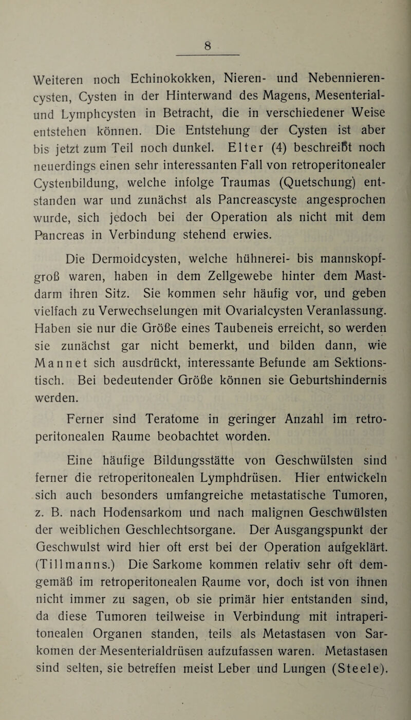 Weiteren noch Echinokokken, Nieren- und Nebennieren¬ cysten, Cysten in der Hinterwand des Magens, Mesenterial- und Lymphcysten in Betracht, die in verschiedener Weise entstehen können. Die Entstehung der Cysten ist aber bis jetzt zum Teil noch dunkel. Elter (4) beschreibt noch neuerdings einen sehr interessanten Fall von retroperitonealer Cystenbildung, welche infolge Traumas (Quetschung) ent¬ standen war und zunächst als Pancreascyste angesprochen wurde, sich jedoch bei der Operation als nicht mit dem Pancreas in Verbindung stehend erwies. Die Dermoidcysten, welche hühnerei- bis mannskopf¬ groß waren, haben in dem Zellgewebe hinter dem Mast¬ darm ihren Sitz. Sie kommen sehr häufig vor, und geben vielfach zu Verwechselungen mit Ovarialcysten Veranlassung. Haben sie nur die Größe eines Taubeneis erreicht, so werden sie zunächst gar nicht bemerkt, und bilden dann, wie Mannet sich ausdrückt, interessante Befunde am Sektions¬ tisch. Bei bedeutender Größe können sie Geburtshindernis werden. Ferner sind Teratome in geringer Anzahl im retro- peritonealen Raume beobachtet worden. Eine häufige Bildungsstätte von Geschwülsten sind ferner die retroperitonealen Lymphdrüsen. Hier entwickeln sich auch besonders umfangreiche metastatische Tumoren, z. B. nach Hodensarkom und nach malignen Geschwülsten der weiblichen Geschlechtsorgane. Der Ausgangspunkt der Geschwulst wird hier oft erst bei der Operation aufgeklärt. (Tillmanns.) Die Sarkome kommen relativ sehr oft dem¬ gemäß im retroperitonealen Raume vor, doch ist von ihnen nicht immer zu sagen, ob sie primär hier entstanden sind, da diese Tumoren teilweise in Verbindung mit intraperi¬ tonealen Organen standen, teils als Metastasen von Sar¬ komen der Mesenterialdrüsen aufzufassen waren. Metastasen sind selten, sie betreffen meist Leber und Lungen (Steele).