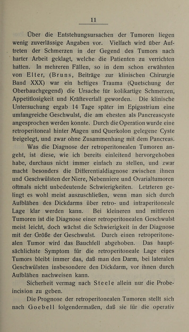 Ober die Entstehungsursachen der Tumoren liegen wenig zuverlässige Angaben vor. Vielfach wird über Auf¬ treten der Schmerzen in der Gegend des Tumors nach harter Arbeit geklagt, welche die Patienten zu verrichten hatten. In mehreren Fällen, so in dem schon erwähnten von Elter, (Bruns, Beiträge zur klinischen Chirurgie Band XXX) war ein heftiges Trauma (Quetschung der Oberbauchgegend) die Ursache für kolikartige Schmerzen, Appetitlosigkeit und Kräfteverfall geworden. Die klinische Untersuchung ergab 14 Tage später im Epigastrium eine umfangreiche Geschwulst, die am ehesten als Pancreascyste angesprochen werden konnte. Durch die Operation wurde eine retroperitoneal hinter Magen und Querkolon gelegene Cyste freigelegt, und zwar ohne Zusammenhang mit dem Pancreas. Was die Diagnose der retroperitonealen Tumoren an¬ geht, ist diese, wie ich bereits einleitend hervorgehoben habe, durchaus nicht immer einfach zu stellen, und zwar macht besonders die Differentialdiagnose zwischen ihnen und Geschwülsten der Niere, Nebenniere und Ovarialtumoren oftmals nicht unbedeutende Schwierigkeiten. Letzteren ge¬ lingt es wohl meist auszuschließen, wenn man sich durch Aufblähen des Dickdarms über retro- und intraperitoneale Lage klar werden kann. Bei kleineren und mittleren Tumoren ist die Diagnose einer retroperitonealen Geschwulst meist leicht, doch wächst die Schwierigkeit in der Diagnose mit der Größe der Geschwulst. Durch einen retroperitone¬ alen Tumor wird das Bauchfell abgehoben. Das haupt¬ sächlichste Symptom für die retroperitoneale Lage eines Tumors bleibt immer das, daß man den Darm, bei lateralen Geschwülsten insbesondere den Dickdarm, vor ihnen durch Aufblähen nachweisen kann. Sicherheit vermag nach Steele allein nur die Probe- incision zu geben. Die Prognose der retroperitonealen Tumoren stellt sich nach Goebell folgendermaßen, daß sie für die operativ