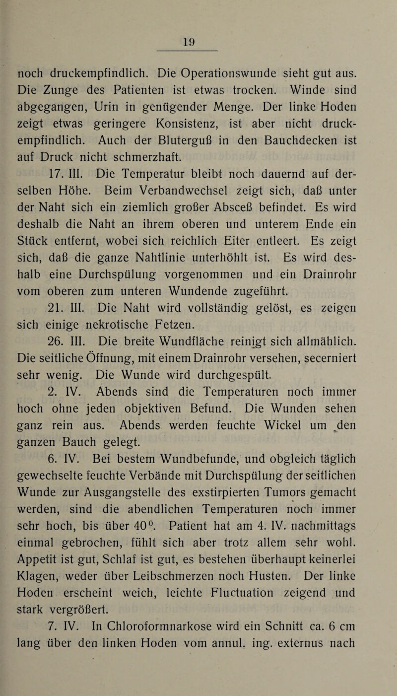 noch druckempfindlich. Die Operationswunde sieht gut aus. Die Zunge des Patienten ist etwas trocken. Winde sind abgegangen, Urin in genügender Menge. Der linke Hoden zeigt etwas geringere Konsistenz, ist aber nicht druck¬ empfindlich. Auch der Bluterguß in den Bauchdecken ist auf Druck nicht schmerzhaft. 17. III. Die Temperatur bleibt noch dauernd auf der¬ selben Höhe. Beim Verbandwechsel zeigt sich, daß unter der Naht sich ein ziemlich großer Absceß befindet. Es wird deshalb die Naht an ihrem oberen und unterem Ende ein Stück entfernt, wobei sich reichlich Eiter entleert. Es zeigt sich, daß die ganze Nahtlinie unterhöhlt ist. Es wird des¬ halb eine Durchspülung vorgenommen und ein Drainrohr vom oberen zum unteren Wundende zugeführt. 21. III. Die Naht wird vollständig gelöst, es zeigen sich einige nekrotische Fetzen. 26. III. Die breite Wundfläche reinigt sich allmählich. Die seitliche Öffnung, mit einem Drainrohr versehen, secerniert sehr wenig. Die Wunde wird durchgespült. 2. IV. Abends sind die Temperaturen noch immer hoch ohne jeden objektiven Befund. Die Wunden sehen ganz rein aus. Abends werden feuchte Wickel um den ganzen Bauch gelegt. 6. IV. Bei bestem Wundbefunde, und obgleich täglich gewechselte feuchte Verbände mit Durchspülung der seitlichen Wunde zur Ausgangstelle des exstirpierten Tumors gemacht werden, sind die abendlichen Temperaturen noch immer sehr hoch, bis über 40°. Patient hat am 4. IV. nachmittags einmal gebrochen, fühlt sich aber trotz allem sehr wohl. Appetit ist gut, Schlaf ist gut, es bestehen überhaupt keinerlei Klagen, weder über Leibschmerzen noch Husten. Der linke Hoden erscheint weich, leichte Fluctuation zeigend und stark vergrößert. 7. IV. In Chloroformnarkose wird ein Schnitt ca. 6 cm lang über den linken Hoden vom annul. ing. externus nach