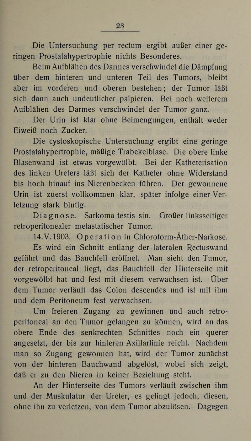 Die Untersuchung per rectum ergibt außer einer ge¬ ringen Prostatahypertrophie nichts Besonderes. Beim Aufblähen des Darmes verschwindet die Dämpfung über dem hinteren und unteren Teil des Tumors, bleibt aber im vorderen und oberen bestehen; der Tumor läßt sich dann auch undeutlicher palpieren. Bei noch weiterem Aufblähen des Darmes verschwindet der Tumor ganz. Der Urin ist klar ohne Beimengungen, enthält weder Eiweiß noch Zucker. Die cystoskopische Untersuchung ergibt eine geringe Prostatahypertrophie, mäßige Trabekelblase. Die obere linke Blasenwand ist etwas vorgewölbt. Bei der Katheterisation des linken Ureters läßt sich der Katheter ohne Widerstand bis hoch hinauf ins Nierenbecken führen. Der gewonnene Urin ist zuerst vollkommen klar, später infolge einer Ver¬ letzung stark blutig. Diagnose. Sarkoma testis sin. Großerlinksseitiger retroperitonealer metastatischer Tumor. 14.V. 1903. Operation in Chloroform-Äther-Narkose. Es wird ein Schnitt entlang der lateralen Rectuswand geführt und das Bauchfell eröffnet. Man sieht den Tumor, der retroperitoneal liegt, das Bauchfell der Hinterseite mit vorgewölbt hat und fest mit diesem verwachsen ist. Ober dem Tumor verläuft das Colon descendes und ist mit ihm und dem Peritoneum fest verwachsen. Um freieren Zugang zu gewinnen und auch retro¬ peritoneal an den Tumor gelangen zu können, wird an das obere Ende des senkrechten Schnittes noch ein querer angesetzt, der bis zur hinteren Axillarlinie reicht. Nachdem man so Zugang gewonnen hat, wird der Tumor zunächst von der hinteren Bauchwand abgelöst, wobei sich zeigt, daß er zu den Nieren in keiner Beziehung steht. An der Hinterseite des Tumors verläuft zwischen ihm und der Muskulatur der Ureter, es gelingt jedoch, diesen, ohne ihn zu verletzen, von dem Tumor abzulösen. Dagegen