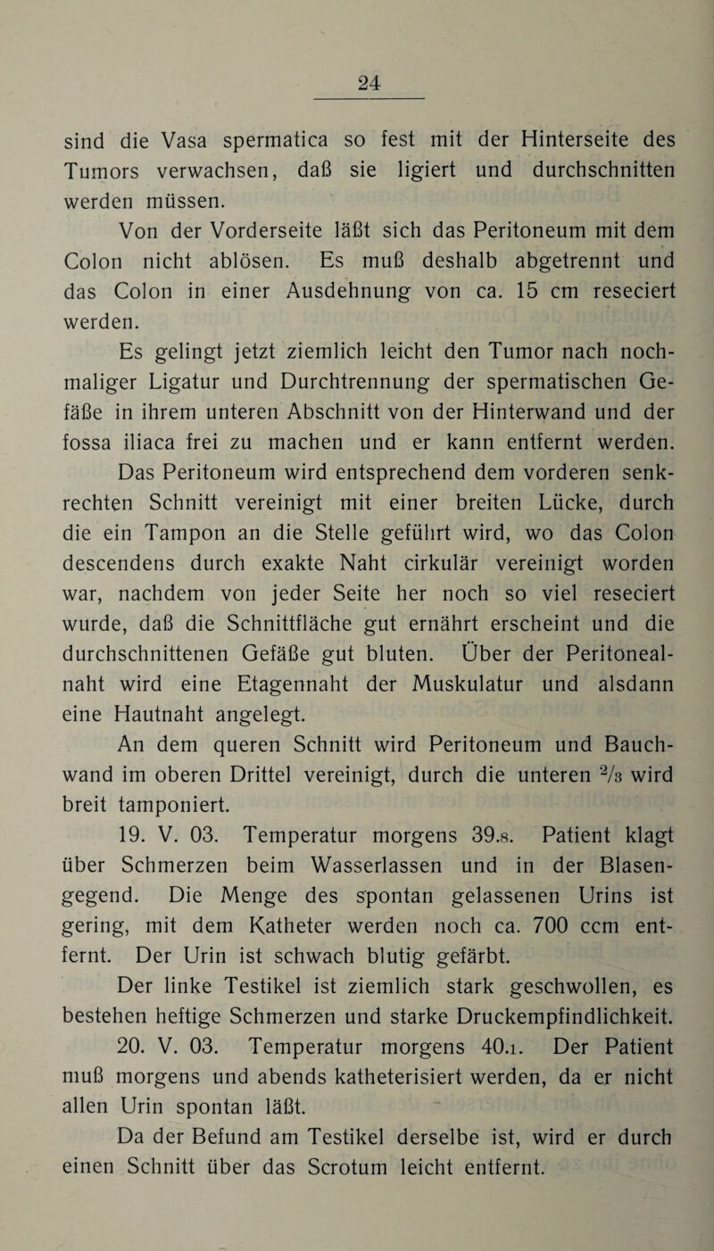 sind die Vasa spermatica so fest mit der Hinterseite des Tumors verwachsen, daß sie ligiert und durchschnitten werden müssen. Von der Vorderseite läßt sich das Peritoneum mit dem Colon nicht ablösen. Es muß deshalb abgetrennt und das Colon in einer Ausdehnung von ca. 15 cm reseciert werden. Es gelingt jetzt ziemlich leicht den Tumor nach noch¬ maliger Ligatur und Durchtrennung der spermatischen Ge¬ fäße in ihrem unteren Abschnitt von der Hinterwand und der fossa iliaca frei zu machen und er kann entfernt werden. Das Peritoneum wird entsprechend dem vorderen senk¬ rechten Schnitt vereinigt mit einer breiten Lücke, durch die ein Tampon an die Stelle geführt wird, wo das Colon descendens durch exakte Naht cirkulär vereinigt worden war, nachdem von jeder Seite her noch so viel reseciert wurde, daß die Schnittfläche gut ernährt erscheint und die durchschnittenen Gefäße gut bluten. Über der Peritöneal- naht wird eine Etagennaht der Muskulatur und alsdann eine Hautnaht angelegt. An dem queren Schnitt wird Peritoneum und Bauch¬ wand im oberen Drittel vereinigt, durch die unteren 2/s wird breit tamponiert. 19. V. 03. Temperatur morgens 39.8. Patient klagt über Schmerzen beim Wasserlassen und in der Blasen¬ gegend. Die Menge des spontan gelassenen Urins ist gering, mit dem Katheter werden noch ca. 700 ccm ent¬ fernt. Der Urin ist schwach blutig gefärbt. Der linke Testikel ist ziemlich stark geschwollen, es bestehen heftige Schmerzen und starke Druckempfindlichkeit. 20. V. 03. Temperatur morgens 40.i. Der Patient muß morgens und abends katheterisiert werden, da er nicht allen LJrin spontan läßt. Da der Befund am Testikel derselbe ist, wird er durch einen Schnitt über das Scrotum leicht entfernt.