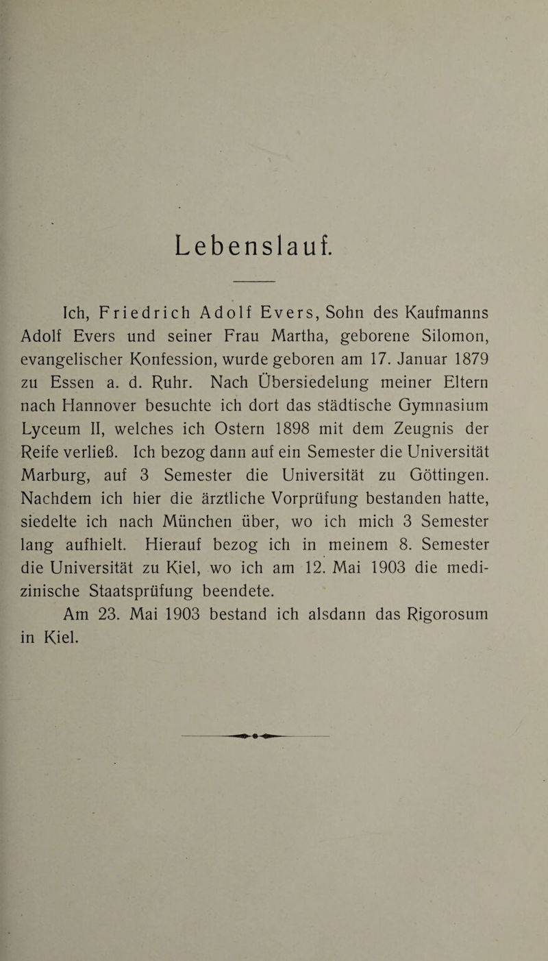 Lebenslauf. Ich, Friedrich Adolf Evers, Sohn des Kaufmanns Adolf Evers und seiner Frau Martha, geborene Silomon, evangelischer Konfession, wurde geboren am 17. Januar 1879 zu Essen a. d. Ruhr. Nach Übersiedelung meiner Eltern nach Hannover besuchte ich dort das städtische Gymnasium Lyceum II, welches ich Ostern 1898 mit dem Zeugnis der Reife verließ. Ich bezog dann auf ein Semester die Universität Marburg, auf 3 Semester die Universität zu Göttingen. Nachdem ich hier die ärztliche Vorprüfung bestanden hatte, siedelte ich nach München über, wo ich mich 3 Semester lang aufhielt. Hierauf bezog ich in meinem 8. Semester die Universität zu Kiel, wo ich am 12. Mai 1903 die medi¬ zinische Staatsprüfung beendete. Am 23. Mai 1903 bestand ich alsdann das Rigorosum in Kiel.