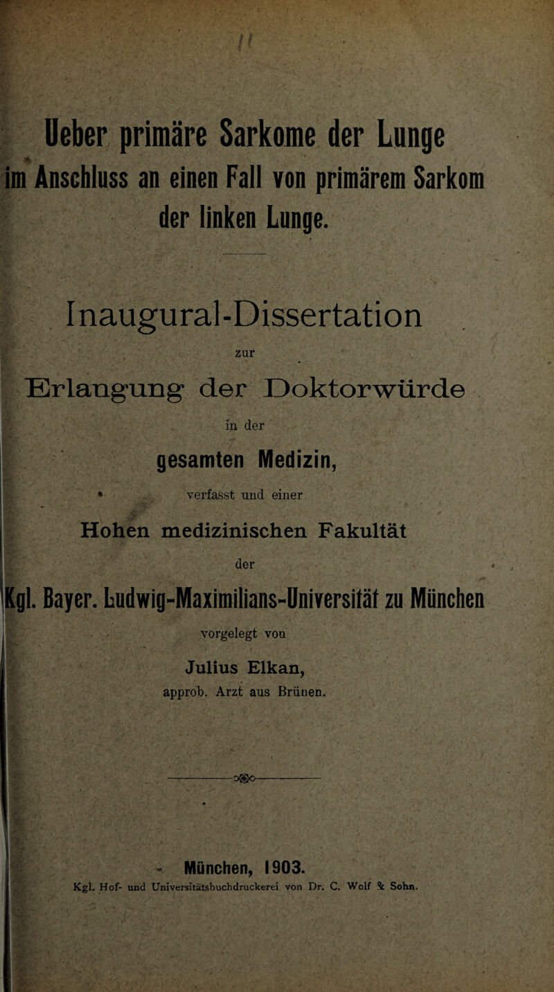 Ueber primäre Sarkome der Lunge Ir li. ■ • x im Anschluss an einen Fall von primärem Sarkom der linken Lunge. I naugural-Dissertation Erlangung der Doktorwürde in der gesamten Medizin, • verfasst und einer Hohen medizinischen Fakultät der gl. Bayer. Ludwig-Maximilians-Universität zu München vorgelegt von Julius Elkan, approb. Arzt aus Brünen. -o®o- * . - München, 1903. Kgl. Hof- und Universitätsbuchdruckerei von Dr. C. Wolf 4 Sohn.