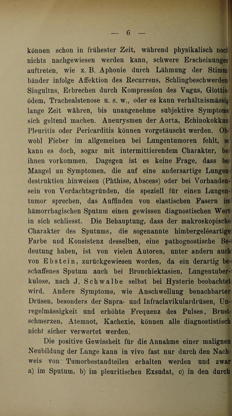 können schon in frühester Zeit, während physikalisch nocl nichts nachgewiesen werden kann, schwere Erscheinungei auftreten, wie z. B. Aphonie durch Lähmung der Stimm bänder infolge Affektion des Recurrens, Schlingbeschwerden Singultus, Erbrechen durch Kompression des Vagus, Glottis¬ ödem, Trachealstenose u. s. w., oder es kann verhältnismässig lange Zeit währen, bis unangenehme subjektive Symptome sich geltend machen. Aneurysmen der Aorta, Echinokokkus Pleuritis oder Pericarditis können vorgetäuscht werden. Ob¬ wohl Fieber im allgemeinen bei Lungentumoren fehlt, se kann es doch, sogar mit intermittierendem Charakter, bei ihnen Vorkommen. Dagegen ist es keine Frage, dass bei Mangel an Symptomen, die auf eine andersartige Lungen destruktion hinweisen (Phthise, Abscess) oder bei Vorhanden¬ sein von Verdachtsgründen, die speziell für einen Lungen¬ tumor sprechen, das Auffinden von elastischen Fasern im hämorrhagischen Sputum einen gewissen diagnostischen Wert in sich schliesst. Die Behauptung, dass der makroskopische Charakter des Sputums, die sogenannte himbergeleeartige Farbe und Konsistenz desselben, eine pathognostische Be¬ deutung haben, ist von vielen Autoren, unter andern auch von Ebstein, zurückgewiesen worden, da ein derartig be¬ schaffenes Sputum auch bei Bronchiektasien, Lungentuber¬ kulose, nach J. Schwalbe selbst bei Hysterie beobachtet wird. Andere Symptome, wie Anschwellung benachbarter Drüsen, besonders der Supra- und Infraclavikulardrüsen, Un¬ regelmässigkeit und erhöhte Frequenz des Pulses, Brust¬ schmerzen, Atemnot, Kachexie, können alle diagnostistisch nicht sicher verwertet werden. Die positive Gewissheit für die Annahme einer malignen Neubildung der Lunge kann in vivo fast nur durch den Nach¬ weis von Tumorbestandteilen erhalten werden und zwar a) im Sputum, b) im pleuritischen Exsudat, c) in den durch