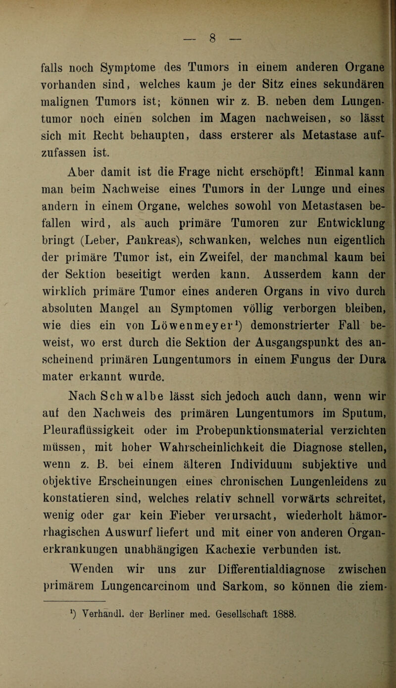 falls noch Symptome des Tumors in einem anderen Organe vorhanden sind, welches kaum je der Sitz eines sekundären malignen Tumors ist; können wir z. B. neben dem Lungen¬ tumor noch einen solchen im Magen nachweisen, so lässt sich mit Recht behaupten, dass ersterer als Metastase auf¬ zufassen ist. Aber damit ist die Frage nicht erschöpft! Einmal kann man beim Nachweise eines Tumors in der Lunge und eines andern in einem Organe, welches sowohl von Metastasen be¬ fallen wird, als auch primäre Tumoren zur Entwicklung bringt (Leber, Pankreas), schwanken, welches nun eigentlich der primäre Tumor ist, ein Zweifel, der manchmal kaum bei der Sektion beseitigt werden kann. Ausserdem kann der wirklich primäre Tumor eines anderen Organs in vivo durch absoluten Mangel an Symptomen völlig verborgen bleiben, wie dies ein von Löwenmeyer1) demonstrierter Fall be¬ weist, wo erst durch die Sektion der Ausgangspunkt des an¬ scheinend primären Lungentumors in einem Fungus der Dura mater erkannt wurde. Nach Schwalbe lässt sich jedoch auch dann, wenn wir aut den Nachweis des primären Lungentumors im Sputum, Pleuraflüssigkeit oder im Probepunktionsmaterial verzichten müssen, mit hoher Wahrscheinlichkeit die Diagnose stellen, wenn z. B. bei einem älteren Individuum subjektive und objektive Erscheinungen eines chronischen Lungenleidens zu konstatieren sind, welches relativ schnell vorwärts schreitet, wenig oder gar kein Fieber verursacht, wiederholt hämor¬ rhagischen Auswurf liefert und mit einer von anderen Organ¬ erkrankungen unabhängigen Kachexie verbunden ist. Wenden wir uns zur Differentialdiagnose zwischen primärem Lungencarcinom und Sarkom, so können die ziem- l) Verhandl. der Berliner med. Gesellschaft 1888.