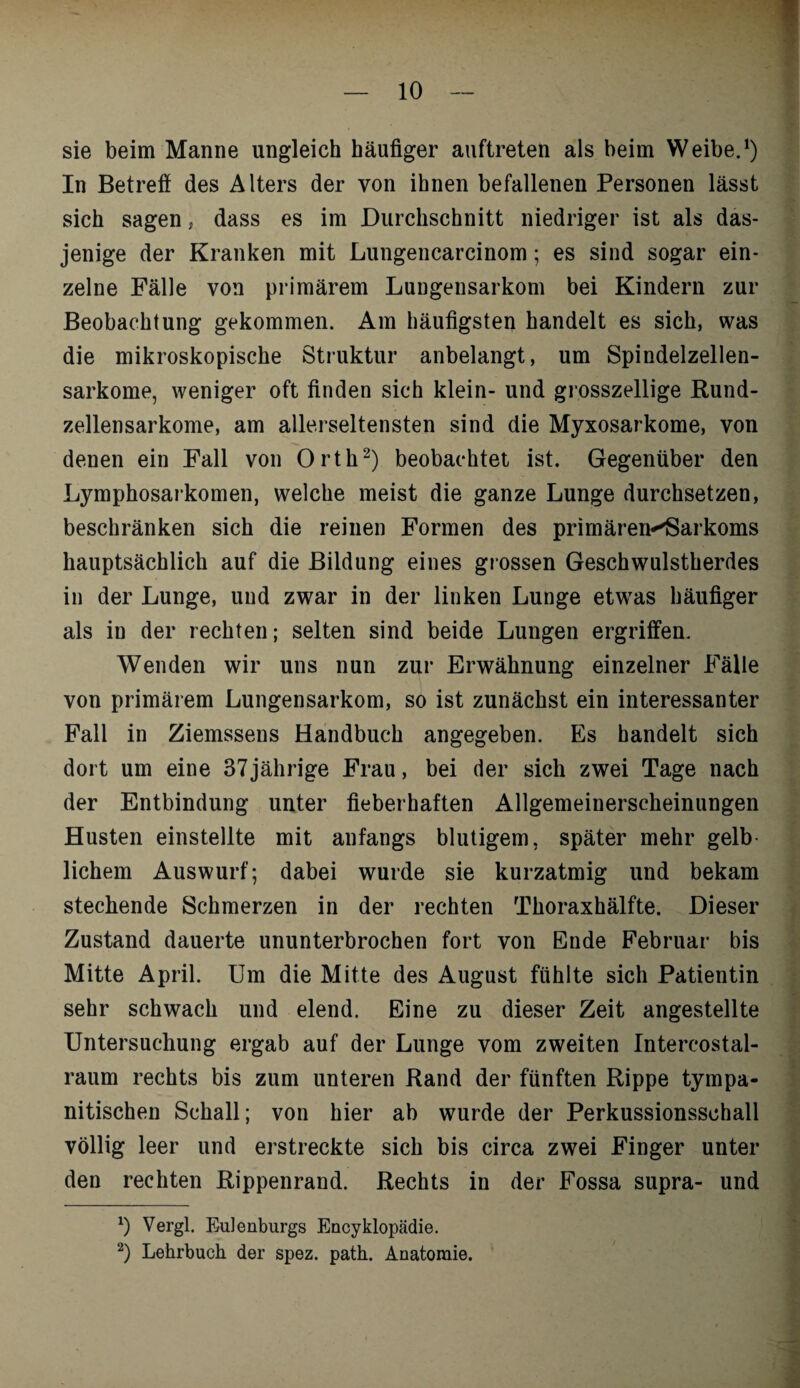 sie beim Manne ungleich häufiger auftreten als beim Weibe.1) In Betreff des Alters der von ihnen befallenen Personen lässt sich sagen, dass es im Durchschnitt niedriger ist als das¬ jenige der Kranken mit Lungencarcinom; es sind sogar ein¬ zelne Fälle von primärem Lungensarkom bei Kindern zur Beobachtung gekommen. Am häufigsten handelt es sich, was die mikroskopische Struktur anbelangt, um Spindelzellen¬ sarkome, weniger oft finden sich klein- und grosszellige Rund¬ zellensarkome, am allerseltensten sind die Myxosarkome, von denen ein Fall von Orth2) beobachtet ist. Gegenüber den Lymphosarkomen, welche meist die ganze Lunge durchsetzen, beschränken sich die reinen Formen des primären^Sarkoms hauptsächlich auf die Bildung eines grossen Geschwulstherdes in der Lunge, und zwar in der linken Lunge etwas häufiger als iu der rechten; selten sind beide Lungen ergriffen. Wenden wir uns nun zur Erwähnung einzelner Fälle von primärem Lungensarkom, so ist zunächst ein interessanter Fall in Ziemssens Handbuch angegeben. Es handelt sich dort um eine 37jährige Frau, bei der sich zwei Tage nach der Entbindung unter fieberhaften Allgemeinerscheinungen Husten einstellte mit anfangs blutigem, später mehr gelb¬ lichem Auswurf; dabei wurde sie kurzatmig und bekam stechende Schmerzen in der rechten Thoraxhälfte. Dieser Zustand dauerte ununterbrochen fort von Ende Februar bis Mitte April. Um die Mitte des August fühlte sich Patientin sehr schwach und elend. Eine zu dieser Zeit angestellte Untersuchung ergab auf der Lunge vom zweiten Intercostal- raum rechts bis zum unteren Rand der fünften Rippe tympa- nitischen Schall; von hier ab wurde der Perkussionsschall völlig leer und erstreckte sich bis circa zwei Finger unter den rechten Rippenrand. Rechts in der Fossa supra- und *) Vergl. Eulenburgs Encyklopädie. 2) Lehrbuch der spez. path. Anatomie.