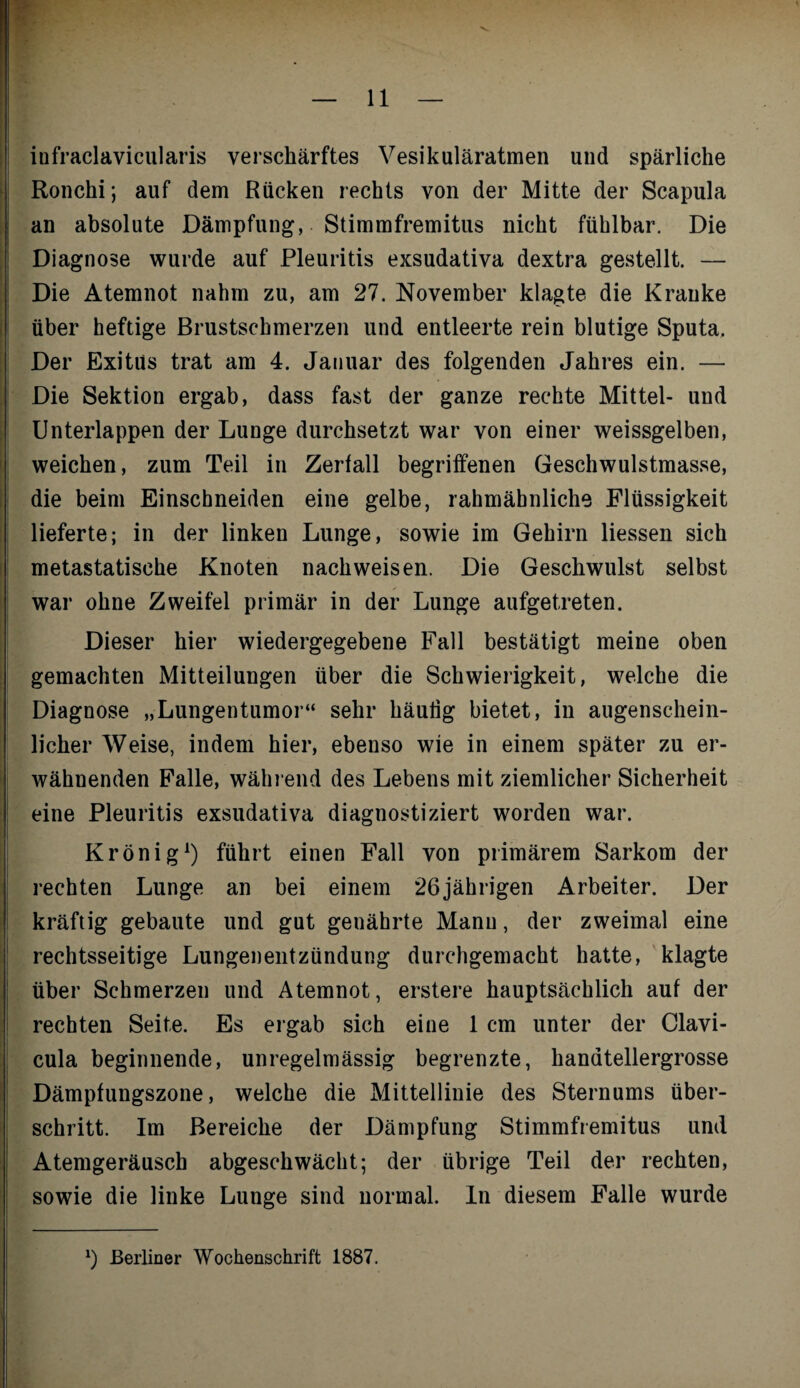 iufraclavicularis verschärftes Vesikuläratmen und spärliche Ronchi; auf dem Rücken rechts von der Mitte der Scapula an absolute Dämpfung, Stimmfremitus nicht fühlbar. Die Diagnose wurde auf Pleuritis exsudativa dextra gestellt. — Die Atemnot nahm zu, am 27. November klagte die Kranke über heftige Brustschmerzen und entleerte rein blutige Sputa. Der Exitus trat am 4. Januar des folgenden Jahres ein. — Die Sektion ergab, dass fast der ganze rechte Mittel- und Unterlappen der Lunge durchsetzt war von einer weissgelben, weichen, zum Teil in Zerfall begriffenen Geschwulstmasse, die beim Einschneiden eine gelbe, rahmäbnliche Flüssigkeit lieferte; in der linken Lunge, sowie im Gehirn Hessen sich metastatische Knoten nach weisen. Die Geschwulst selbst war ohne Zweifel primär in der Lunge aufgetreten. Dieser hier wiedergegebene Fall bestätigt meine oben gemachten Mitteilungen über die Schwierigkeit, welche die Diagnose „Lungentumor“ sehr häutig bietet, in augenschein¬ licher Weise, indem hier, ebenso wie in einem später zu er¬ wähnenden Falle, während des Lebens mit ziemlicher Sicherheit eine Pleuritis exsudativa diagnostiziert worden war. Krönig1) führt einen Fall von primärem Sarkom der rechten Lunge an bei einem 26jährigen Arbeiter. Der kräftig gebaute und gut genährte Manu, der zweimal eine rechtsseitige Lungenentzündung durchgemacht hatte, klagte über Schmerzen und Atemnot, erstere hauptsächlich auf der rechten Seite. Es ergab sich eine 1 cm unter der Clavi- cula beginnende, unregelmässig begrenzte, handtellergrosse Dämpfungszone, welche die Mittellinie des Sternums über¬ schritt. Im Bereiche der Dämpfung Stimmfremitus und Atemgeräusch abgeschwächt; der übrige Teil der rechten, sowie die linke Lunge sind normal, ln diesem Falle wurde *) Berliner Wochenschrift 1887.