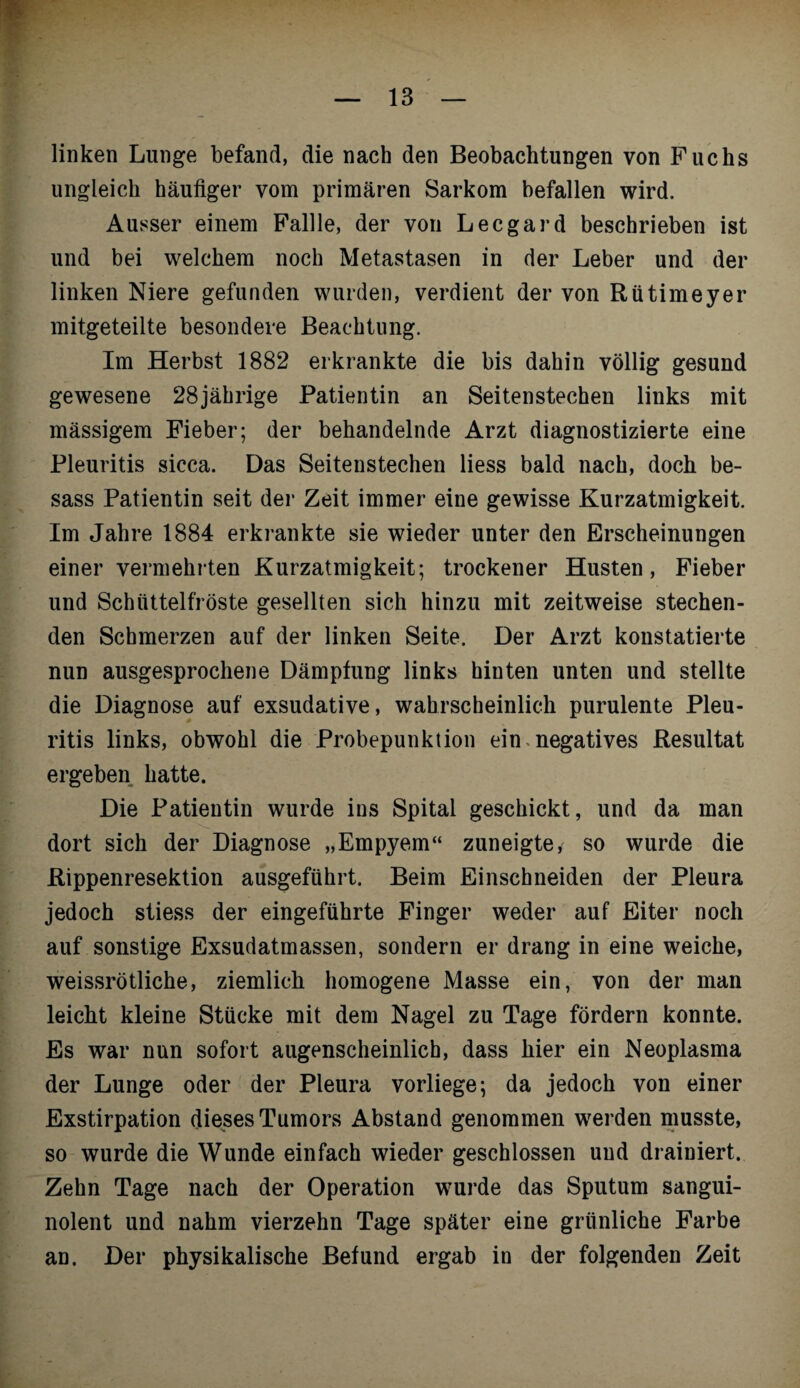 linken Lunge befand, die nach den Beobachtungen von Fuchs ungleich häufiger vom primären Sarkom befallen wird. Ausser einem Fallle, der von Lee gar d beschrieben ist und bei welchem noch Metastasen in der Leber und der linken Niere gefunden wurden, verdient der von Rütimeyer mitgeteilte besondere Beachtung. Im Herbst 1882 erkrankte die bis dahin völlig gesund gewesene 28jährige Patientin an Seitenstechen links mit massigem Fieber; der behandelnde Arzt diagnostizierte eine Pleuritis sicca. Das Seitenstechen liess bald nach, doch be- sass Patientin seit der Zeit immer eine gewisse Kurzatmigkeit. Im Jahre 1884 erkrankte sie wieder unter den Erscheinungen einer vermehrten Kurzatmigkeit; trockener Husten, Fieber und Schüttelfröste gesellten sich hinzu mit zeitweise stechen¬ den Schmerzen auf der linken Seite. Der Arzt konstatierte nun ausgesprochene Dämpfung links hinten unten und stellte die Diagnose auf exsudative, wahrscheinlich purulente Pleu¬ ritis links, obwohl die Probepunktion ein.negatives Resultat ergeben hatte. Die Patientin wurde ins Spital geschickt, und da man dort sich der Diagnose „Empyem“ zuneigte, so wurde die Rippenresektion ausgeführt. Beim Einschneiden der Pleura jedoch stiess der eingeführte Finger weder auf Eiter noch auf sonstige Exsudatmassen, sondern er drang in eine weiche, weissrötliche, ziemlich homogene Masse ein, von der man leicht kleine Stücke mit dem Nagel zu Tage fördern konnte. Es war nun sofort augenscheinlich, dass hier ein Neoplasma der Lunge oder der Pleura vorliege; da jedoch von einer Exstirpation dieses Tumors Abstand genommen werden musste, so wurde die Wunde einfach wieder geschlossen und drainiert. Zehn Tage nach der Operation wurde das Sputum sangui¬ nolent und nahm vierzehn Tage später eine grünliche Farbe an. Der physikalische Befund ergab in der folgenden Zeit