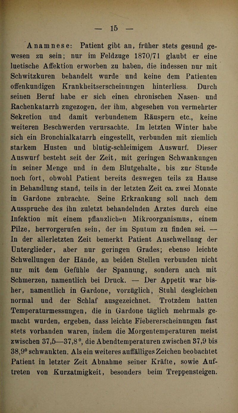 Anamnese: Patient gibt an, früher stets gesund ge¬ wesen zu sein ; nur im Feldzuge 1870/71 glaubt er eine luetische Affektion erworben zu haben, die indessen nur mit Schwitzkuren behandelt wurde und keine dem Patienten offenkundigen Krankheitserscheinungen hinterliess. Durch seinen Beruf habe er sich einen chronischen Nasen- und Bachenkatarrh zugezogen, der ihm, abgesehen von vermehrter Sekretion und damit verbundenem Räuspern etc., keine weiteren Beschwerden verursachte. Im letzten Winter habe sich ein Bronchialkatarrh eingestellt, verbunden mit ziemlich starkem Husten und blutig-schleimigem Auswurf. Dieser Auswurf besteht seit der Zeit, mit geringen Schwankungen in seiner Menge und in dem Blutgehalte, bis zur Stunde noch fort, obwohl Patient bereits deswegen teils zu Hause in Behandlung stand, teils in der letzten Zeit ca. zwei Monate in Gardone zubrachte. Seine Erkrankung soll nach dem Ausspruche des ihn zuletzt behandelnden Arztes durch eine Infektion mit einem pflanzlichen Mikroorganismus, einem Pilze, hervorgerufen sein, der im Sputum zu finden sei. — In der allerletzten Zeit bemerkt Patient Anschwellung der Unterglieder, aber nur geringen Grades; ebenso leichte Schwellungen der Hände, an beiden Stellen verbunden nicht nur mit dem Gefühle der Spannung, sondern auch mit Schmerzen, namentlich bei Druck. — Der Appetit war bis¬ her, namentlich in Gardone, vorzüglich, Stuhl desgleichen normal und der Schlaf ausgezeichnet. Trotzdem hatten Temperaturmessungen, die in Gardone täglich mehrmals ge¬ macht wurden, ergeben, dass leichte Fiebererscheinungen fast stets vorhanden waren, indem die Morgentemperaturen meist zwischen 37,5—37,8°, die Abendtemperaturen zwischen 37,9 bis 38,9° schwankten. Alsein weiteres auffälliges Zeichen beobachtet Patient in letzter Zeit Abnahme seiner Kräfte, sowie Auf¬ treten von Kurzatmigkeit, besonders beim Treppensteigen.