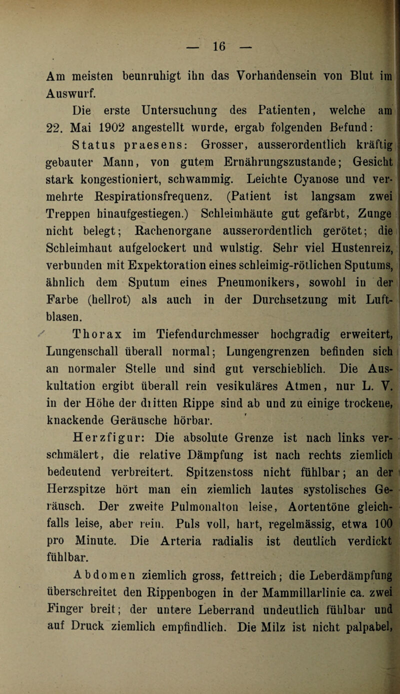 Am meisten beunruhigt ihn das Vorhandensein von Blut im Auswurf. Die erste Untersuchung des Patienten, welche am 22. Mai 1902 angestellt wurde, ergab folgenden Befund: Status praesens: Grosser, ausserordentlich kräftig gebauter Mann, von gutem Ernährungszustände; Gesicht stark kongestioniert, schwammig. Leichte Cyanose und ver¬ mehrte Respirationsfrequenz. (Patient ist langsam zwei Treppen binaufgestiegen.) Schleimhäute gut gefärbt, Zunge nicht belegt; Rachenorgane ausserordentlich gerötet; die Schleimhaut aufgelockert und wulstig. Sehr viel Hustenreiz, verbunden mit Expektoration eines schleimig-rötlichen Sputums, ähnlich dem Sputum eines Pneumonikers, sowohl in der Farbe (hellrot) als auch in der Durchsetzung mit Luft¬ blasen. Thorax im Tiefendurchmesser hochgradig erweitert, Lungenschall überall normal; Lungengrenzen befinden sich an normaler Stelle und sind gut verschieblich. Die Aus¬ kultation ergibt überall rein vesikuläres Atmen, nur L. V. in der Höhe der diitten Rippe sind ab und zu einige trockene, knackende Geräusche hörbar. Herzfigur: Die absolute Grenze ist nach links ver¬ schmälert, die relative Dämpfung ist nach rechts ziemlich bedeutend verbreitert. Spitzenstoss nicht fühlbar; an der Herzspitze hört man ein ziemlich lautes systolisches Ge¬ räusch. Der zweite Pulmonalton leise, Aortentöne gleich¬ falls leise, aber rein. Puls voll, hart, regelmässig, etwa 100 pro Minute. Die Arteria radialis ist deutlich verdickt fühlbar. Abdomen ziemlich gross, fettreich; die Leberdämpfung überschreitet den Rippenbogen in der Mammillarlinie ca. zwei Finger breit; der untere Leberrand undeutlich fühlbar und auf Druck ziemlich empfindlich. Die Milz ist nicht palpabel,