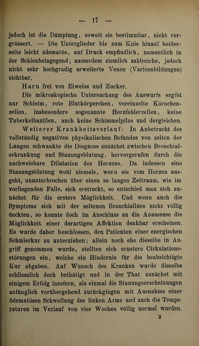 1? jedoch ist die Dämpfung, soweit sie bestimmbar, nicht ver- grössert. — Die Unterglieder bis zum Knie hinauf beider¬ seits leicht ödematös, auf Druck empfindlich, namentlich in der Schienbeingegend; ausserdem ziemlich zahlreiche, jedoch nicht sehr hochgradig erweiterte Venen (Varicenbildungen) sichtbar, Harn frei von Eiweiss und Zucker. Die mikroskopische Untersuchung des Auswurfs ergibt nur Schleim, rote Blutkörperchen, vereinzelte Körnchen¬ zellen, insbesondere sogenannte Herzfehlerzellen, keine Tuberkelbazillen, auch keine Schimmelpilze und dergleichen. Weiterer Krankheitsverlauf: In Anbetracht des vollständig negativen physikalischen Befundes von seiten der Lungen schwankte die Diagnose zunächst zwischen Bronchial¬ erkrankung und Stauungsblutung, hervorgerufen durch die nachweisbare Dilatation des Herzens. Da indessen eine Stauungsblutung wohl niemals, wenn sie vom Herzen aus¬ geht, ununterbrochen über einen so langen Zeitraum, wie im vorliegenden Falle, sich erstreckt, so entschied man sich zu¬ nächst für die erstere Möglichkeit. Und wenn auch die Symptome sich mit der seltenen Bronchiallues nicht völlig deckten, so konnte doch im Anschluss an die Anamnese die Möglichkeit einer derartigen Affektion denkbar erscheinen. Es wurde daher beschlossen, den Patienten einer energischen Schmierkur zu unterziehen; allein noch ehe dieselbe in An¬ griff genommen wurde, stellten sich ernstere Cirkulatious- störungen ein, welche ein Hindernis für die beabsichtigte Kur abgaben. Auf Wunsch des Kranken wurde dieselbe schliesslich doch bethätigt und in der That zunächst mit einigem Erfolg insofern, als einmal die Stauungserscheinungen anfänglich vorübergehend zurückgingen mit Ausnahme einer ödematösen Schwellung des linken Arms und auch die Tempe¬ raturen im Verlauf von vier Wochen völlig normal wurden.