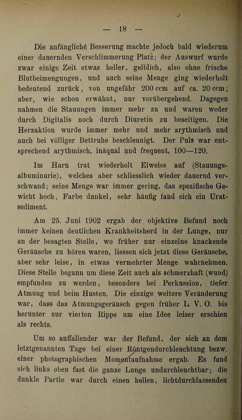 Die anfängliche Besserung machte jedoch bald wiederum einer dauernden Verschlimmerung Platz; der Auswurf wurde zwar einige Zeit etwas heller, gelblich, also ohne frische Blutbeimengungen, und auch seine Menge ging wiederholt bedeutend zurück, von ungefähr 200 ccm auf ca. 20 ccm; aber, wie schon erwähnt, nur vorübergehend. Dagegen nahmen die Stauungen immer mehr zu und waren weder durch Digitalis noch durch Diuretin zu beseitigen. Die Herzaktion wurde immer mehr und mehr arythmiseh und auch bei völliger Bettruhe beschleunigt. Der Puls war ent¬ sprechend arythmiseh, inäqual und frequent, 100—120. Im Harn trat wiederholt Eiweiss auf (Stauungs¬ albuminurie), welches aber schliesslich wieder dauernd ver¬ schwand; seine Menge war immer gering, das spezifische Ge¬ wicht hoch, Farbe dunkel, sehr häufig fand sich ein Urat- sediment. Am 25. Juni 1902 ergab der objektive Befund noch immer keinen deutlichen Krankheitsherd in der Lunge, nur an der besagten Stelle, wo früher nur einzelne knackende Geräusche zu hören waren, Hessen sich jetzt diese Geräusche, aber sehr leise, in etwas vermehrter Menge wahrnehmen. Diese Stelle begann um diese Zeit auch als schmerzhaft (wund) empfunden zu werden, besonders bei Perkussion, tiefer Atmung und beim Husten. Die einzige weitere Veränderung herunter zur vierten Kippe um eine Idee leiser erschien als rechts. f Um so auffallender war der Befund, der sich an dem letztgenannten Tage bei einer .Röntgendurchleuchtung bezw. einer photographischen Momentaufnahme ergab. Es fand sich links oben fast die ganze Lunge undurchleuchtbar; die dunkle Partie war durch einen hellen, lichtdurchlassenden ■