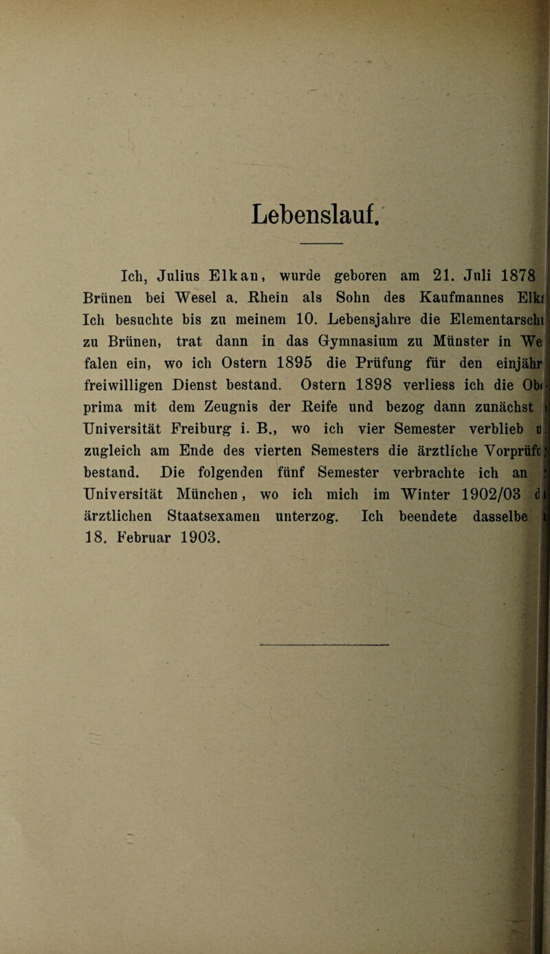 Lebenslauf. Ich, Julius Elk an, wurde geboren am 21. Juli 1878 Brünen bei Wesel a. Rhein als Sohn des Kaufmannes Elk? j Ich besuchte bis zu meinem 10. Lebensjahre die Elementarschi i zu Brünen, trat dann in das Gymnasium zu Münster in We falen ein, wo ich Ostern 1895 die Prüfung für den einjährj freiwilligen Dienst bestand. Ostern 1898 verliess ich die Ob« ^ prima mit dem Zeugnis der Reife und bezog dann zunächst i Universität Freiburg i. B., wo ich vier Semester verblieb ml zugleich am Ende des vierten Semesters die ärztliche Vorprüfi; bestand. Die folgenden fünf Semester verbrachte ich an i Universität München, wo ich mich im Winter 1902/03 dij ärztlichen Staatsexamen unterzog. Ich beendete dasselbe j 18. Februar 1903.