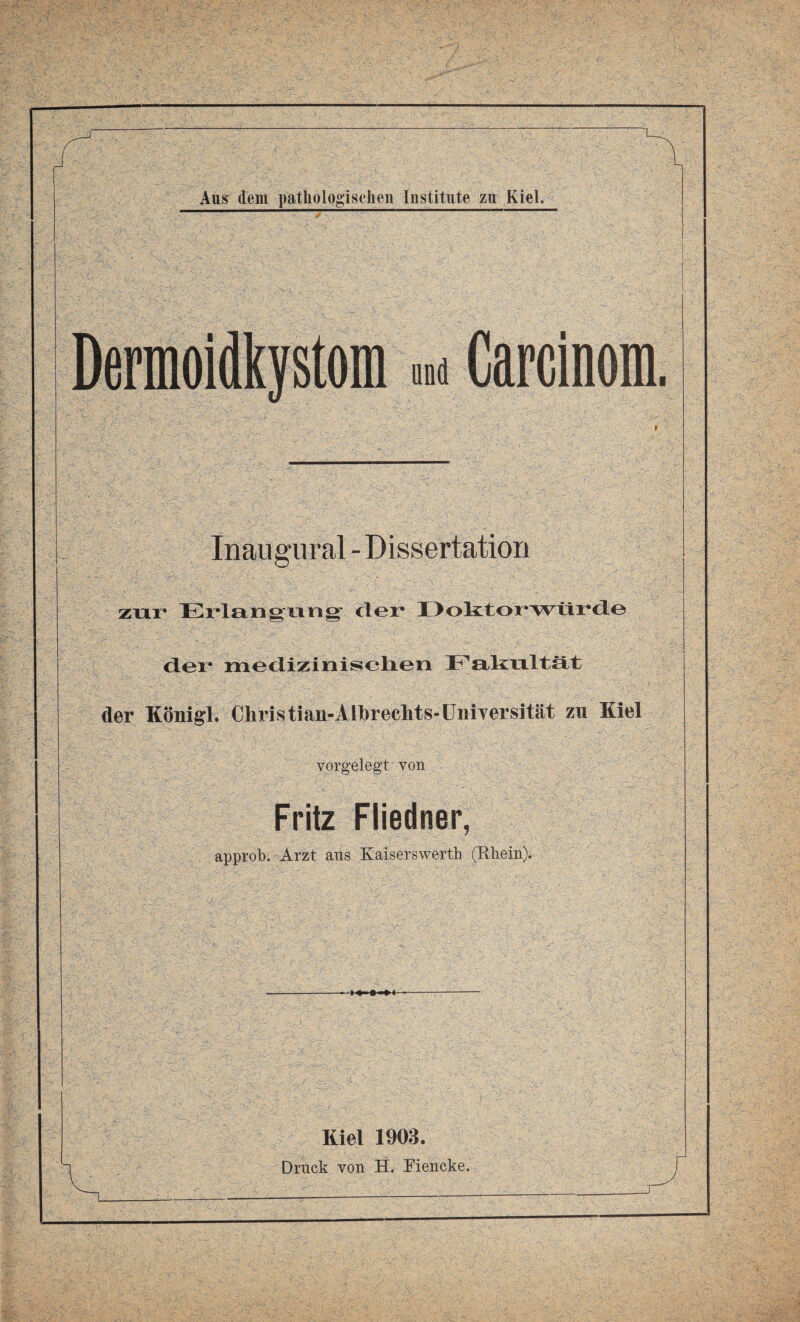 Dermoidkystom »ad Carcinom. Inaugural - Dissertation zur Erlangung' der Doktorwürde der medizinischen Fakultät der Königl. Chris tiau-Alhrechts-Universität zu Kiel vorgelegt von Fritz Fliedner, approb. Arzt aus Kaiserswerth (Rhein). Kiel 1903.