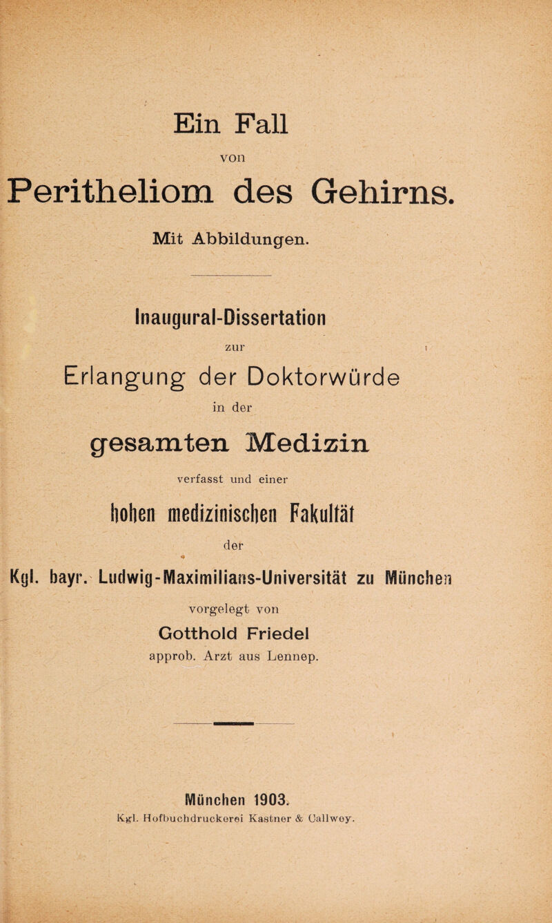 von Peritheliom des Gehirns. Mit Abbildungen. Inaugural-Dissertation zur t Erlangung der Doktorwürde in der gesamten Medizin verfasst und einer holien medizinischen Fakultät der Kgl. bayr. Ludwig-Maximilians-Universität zu München vorgelegt von Gotthold Friedei approb. Arzt aus Lennep. München 1903. Kgl. Hofbuchdruckerei Kästner & Callwey.