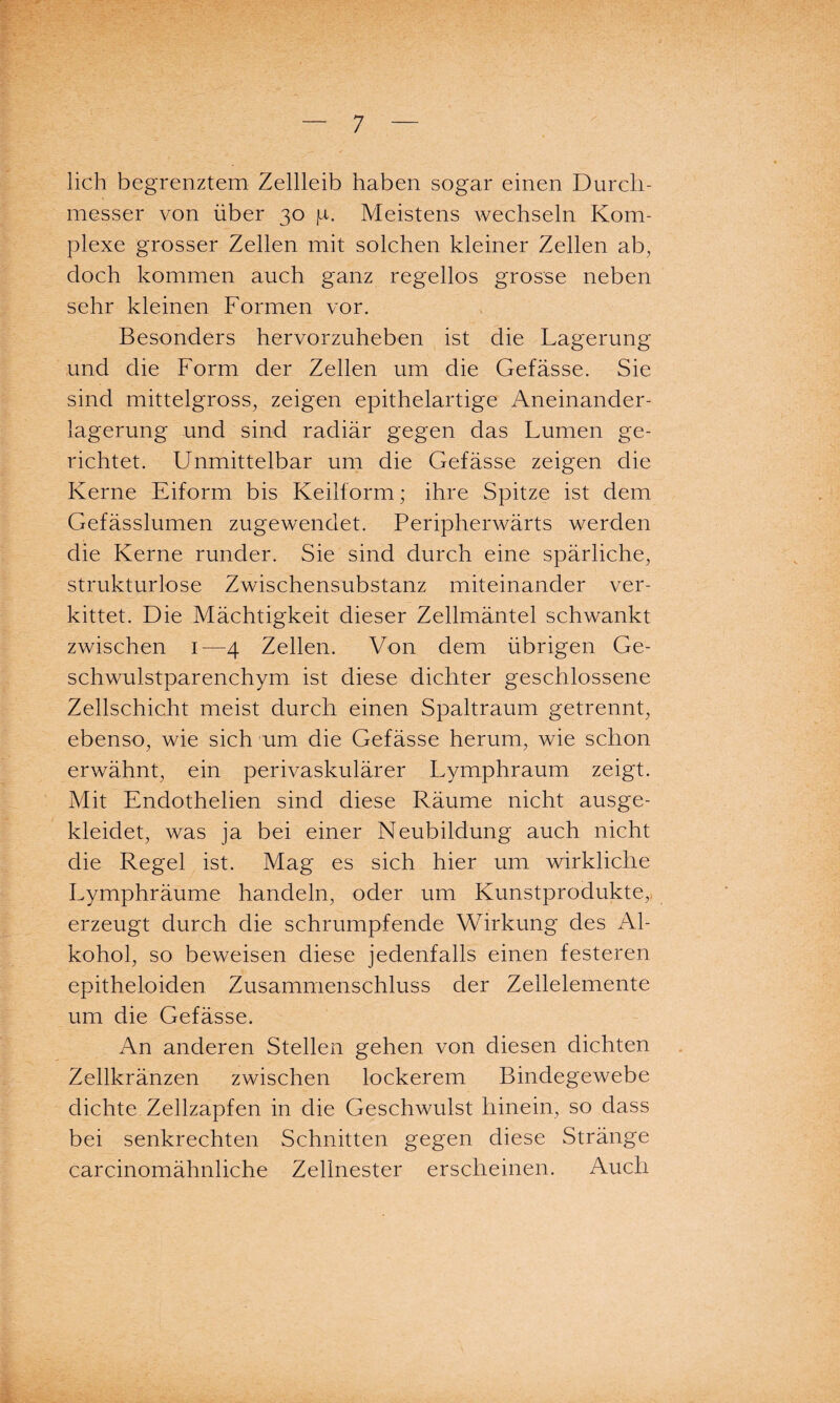 lieh begrenztem Zellleib haben sogar einen Durch¬ messer von über 30 ja. Meistens wechseln Kom¬ plexe grosser Zellen mit solchen kleiner Zellen ab, doch kommen auch ganz regellos grosse neben sehr kleinen Formen vor. Besonders hervorzuheben ist die Lagerung und die Form der Zellen um die Gefässe. Sie sind mittelgross, zeigen epithelartige Aneinander¬ lagerung und sind radiär gegen das Lumen ge¬ richtet. Unmittelbar um die Gefässe zeigen die Kerne Eiform bis Keilform; ihre Spitze ist dem Gefässlumen zugewendet. Peripherwärts werden die Kerne runder. Sie sind durch eine spärliche, strukturlose Zwischensubstanz miteinander ver¬ kittet. Die Mächtigkeit dieser Zellmäntel schwankt zwischen 1—4 Zellen. Von dem übrigen Ge¬ schwulstparenchym ist diese dichter geschlossene Zellschicht meist durch einen Spaltraum getrennt, ebenso, wie sich um die Gefässe herum, wie schon erwähnt, ein perivaskulärer Lymphraum zeigt. Mit Endothelien sind diese Räume nicht ausge¬ kleidet, was ja bei einer Neubildung auch nicht die Regel ist. Mag es sich hier um wirkliche Lymphräume handeln, oder um Kunstprodukte, erzeugt durch die schrumpfende Wirkung des Al¬ kohol, so beweisen diese jedenfalls einen festeren epitheloiden Zusammenschluss der Zellelemente um die Gefässe. An anderen Stellen gehen von diesen dichten Zellkränzen zwischen lockerem Bindegewebe dichte Zellzapfen in die Geschwulst hinein, so dass bei senkrechten Schnitten gegen diese Stränge careinomähnliche Zellnester erscheinen. Auch