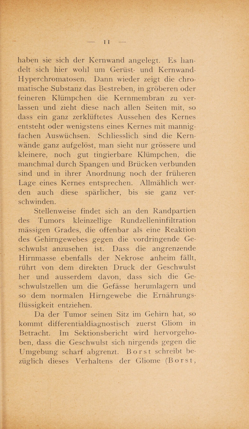 haben sie sich der Kernwand angelegt. Es han¬ delt sich hier wohl um Gerüst- und Kernwand- Hyperchromatosen. Dann wieder zeigt die chro¬ matische Substanz das Bestreben, in gröberen oder feineren Klümpchen die Kernmembran zu ver¬ lassen und zieht diese nach allen Seiten mit, so dass ein ganz zerklüftetes Aussehen des Kernes entsteht oder wenigstens eines Kernes mit mannig¬ fachen Auswüchsen. Schliesslich sind die Kern¬ wände ganz aufgelöst, man sieht nur grössere und kleinere, noch gut tingierbare Klümpchen, die manchmal durch Spangen und Brücken verbunden sind und in ihrer Anordnung noch der früheren Lage eines Kernes entsprechen. Allmählich wer¬ den auch diese spärlicher, bis sie ganz ver¬ schwinden. Stellenweise findet sich an den Randpartien des Tumors kleinzellige Rundzelleninfiltration mässigen Grades, die offenbar als eine Reaktion des Gehirngewebes gegen die vordringende Ge¬ schwulst anzusehen ist. Dass die angrenzende Hirnmasse ebenfalls der Nekrose anheim fällt, rührt von dem direkten Druck der Geschwulst her und ausserdem davon, dass sich die Ge¬ schwulstzellen um die Gefässe herumlagern und so dem normalen Hirngewebe die Ernährungs¬ flüssigkeit entziehen. Da der Tumor seinen Sitz im Gehirn hat, so kommt differentialdiagnostisch zuerst Gliom in Betracht. Im Sektionsbericht wird hervorgeho- ben, dass die Geschwulst sich nirgends gegen die Umgebung scharf abgrenzt. Borst schreibt be¬ züglich dieses Verhaltens der Gliome (Borst,